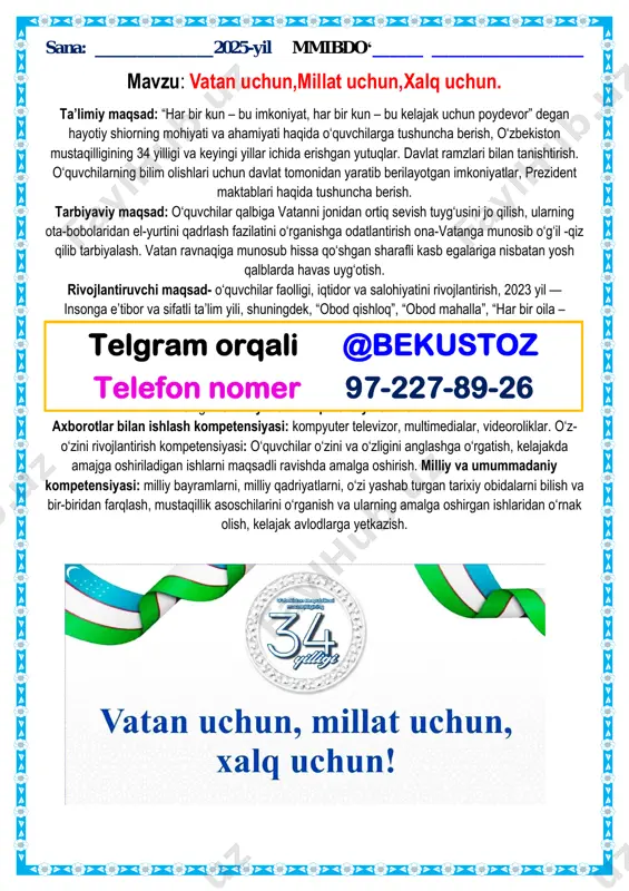 ivojlantirish kompetensiyasi: o‘quvchilar o‘zini va o‘zligini anglashga o‘rgatish, kelajakda amajga oshiriladigan ishlarni maqsadli ravishda amalga oshirish. milliy va umummadaniy kompetensiyasi: milliy bayramlarni, milliy qadriyatlarni, o‘zi yashab turgan tarixiy obidalarni bilish va bir-biridan farqlash, mustaqillik asoschilarini o‘rganish va ularning amalga oshirgan ishlaridan o‘rnak olish, kelajak avlodlarga yetkazish. telgram orqali @bekustoz telefon nomer 97-227-89-26 dars turi: aralash dars metodi: “asisment” texnologiyasi, “tarmoqlash” metodi, “teskari test“ metodi, darsning jihozi: didaktik jihoz: tarqatma materiallar, rasmlar, yurtimiz tarixi, mustaqillik yillarda erishgan muvaffaqiyatlarni aks ettiruvchi foto albomlar, bukletlar, fan, madaniyat va sport sohasida dunyoga tanilgan yurtdoshlarimizni, ya’ni o‘zbekiston iftixorlarini va tarixiy shaxslarni rasmlari. darsning borishi:. 1. tashkiliy qism 2. vatan qasidasi a) vatan deganda nimani tushunasiz? (she’rlar, maqollar, hikmatli so‘zlar) vatan! mening onam, mening tuprog‘im, vatan! mening jonim, mening qo‘rg‘onim. sen mening hayotim, mening gulzorim, seni jonim qadar sevaman, vatan! b) guruhlarda ishlash. 1. yoshlar guruhi. 2. nihol guruhi. 3. kelajak ovozi. savol va javob 1. …