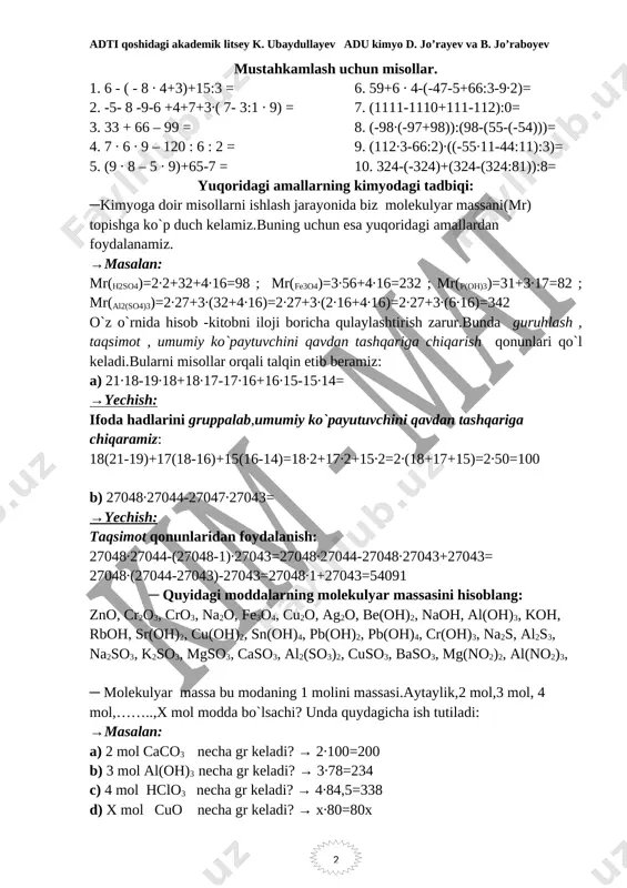 1-44:11):3)= 10. 324-(-324)+(324-(324:81)):8= yuqoridagi amallarning kimyodagi tadbiqi: ─kimyoga doir misollarni ishlash jarayonida biz molekulyar massani(mr) topishga ko`p duch kelamiz.buning uchun esa yuqoridagi amallardan foydalanamiz. →masalan: mr(h2so4)=2∙2+32+4∙16=98 ; mr(fe3o4)=3∙56+4∙16=232 ; mr(p(oh)3)=31+3∙17=82 ; mr(al2(so4)3)=2∙27+3∙(32+4∙16)=2∙27+3∙(2∙16+4∙16)=2∙27+3∙(6∙16)=342 o`z o`rnida hisob -kitobni iloji boricha qulaylashtirish zarur.bunda guruhlash , taqsimot , umumiy ko`paytuvchini qavdan tashqariga chiqarish qonunlari qo`l keladi.bularni misollar orqali talqin etib beramiz: a) 21∙18-19∙18+18∙17-17∙16+16∙15-15∙14= →yechish: ifoda hadlarini gruppalab,umumiy ko`payutuvchini qavdan tashqariga chiqaramiz: 18(21-19)+17(18-16)+15(16-14)=18∙2+17∙2+15∙2=2∙(18+17+15)=2∙50=100 b) 27048∙27044-27047∙27043= →yechish: taqsimot qonunlaridan foydalanish: 27048∙27044-(27048-1)∙27043=27048∙27044-27048∙27043+27043= 27048∙(27044-27043)-27043=27048∙1+27043=54091 ─ quyidagi moddalarning molekulyar massasini hisoblang: zno, cr2o3, cro3, na2o, fe3o4, cu2o, ag2o, be(oh)2, naoh, al(oh)3, koh, rboh, sr(oh)2, cu(oh)2, sn(oh)4, pb(oh)2, pb(oh)4, cr(oh)3, na2s, al2s3, na2so3, k2so3, mgso3, caso3, al2(so3)2, cuso3, baso3, mg(no2)2, al(no2)3, ─ molekulyar massa bu modaning 1 molini massasi.aytaylik,2 mol,3 mol, 4 mol,……..,x mol modda bo`lsachi? unda quydagicha ish tutiladi: →masalan: a) 2 mol caco3 necha gr keladi? → 2∙100=200 b) 3 mol al(oh)3 necha gr keladi? → 3∙78=234 c) …