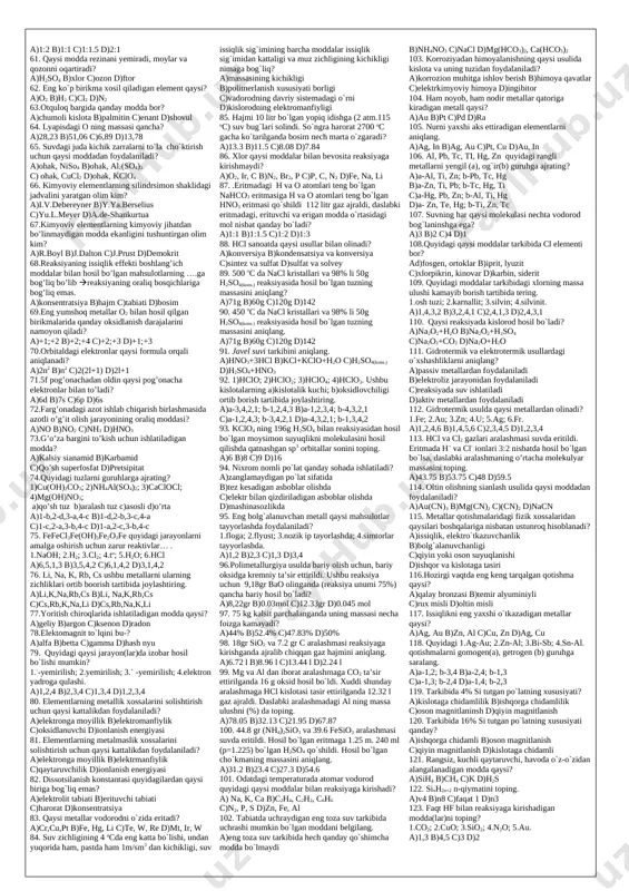 sh reaksiyasida issiqlik effekti; b)zichligi; c)qaynash harorati; d)kislorod bilan hosil qilgan birikmalarda valentlik. a)1-b,c; 2-a,d b)1-c; 2-a,d c)1-a; 2-b,c d)1-a; 2-b,c,d 21. elektron konfiguratsiyasi qanday bo`lgan elementni elektromanfiyligi bir xil? a)5s25p2 va 3d14s2 b)4d55s1 va 3s23p1 c)5d36s2 va 4d45s1 d)5f26d17s2 va 5f36d17s2 22. 4d105s1 va 6s26p2 ega bo`lgan elementlar qaysi jihatdan o`xshash? a)uchuvchan birikmalar hosil qiladi; b)diagonal o`xshashlik mavjud; c)elektromanfiyligi bir xil; d)tashqaridan oldingi qavatidagi elektronlar soni bir xil. a)a,b,c b)b,c c)c,d d)b,c,d 23. chirchiq elektr kimyo kombinatida nh3 olishda sintezlanadigan h2 ni qaysi reaksiyadan foydalanib olinadi? a)2ch4=c2h2+3h2 b)h2o+co=h2+co2 c)2h2o o2+2h2 d)2ch3oh+2na=2ch3ona+h2 24. azotning miqdori eng ko`p bo`lgan o`g`it sintezida ishtirok etadigan reagentlarni belgilang? a)naoh+hno3 b)nh3+co2 c)nh3+hno3 d)kcl+agno3 25. respublikamizdagi qaysi zavoddan asosan ammoniylashtirilgan superfosfat ishlab chiqariladi? a)qo`qon superfosfat zavodi b)navoiy azot ishlab chiqarish zavodi c)farg`ona azot zavodi d)samarqand kimyo zavodi 26.qoraqalpog`istonda qurilayotgan zavod qaysi modda ishlab chiqarishga asoslangan? a)(nh2)2co b)naoh c)ca(oh) d)nacl 27. har xil fizik xususiyatga ega bo`lgan …