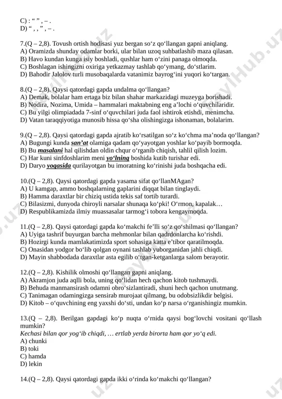 m. d) bahodir jalolov turli musobaqalarda vatanimiz bayrog‘ini yuqori ko‘targan. [bookmark: _hlk197273670]8.(q – 2,8). qaysi qatordagi gapda undalma qo‘llangan? a) demak, bolalar ham ertaga biz bilan shahar markazidagi muzeyga borishadi. b) nodira, nozima, umida – hammalari maktabning eng a’lochi o‘quvchilaridir. c) bu yilgi olimpiadada 7-sinf o‘quvchilari juda faol ishtirok etishdi, menimcha. d) vatan taraqqiyotiga munosib hissa qo‘sha olishingizga ishonaman, bolalarim. [bookmark: _hlk197276436]9.(q – 2,8). qaysi qatordagi gapda ajratib ko‘rsatilgan so‘z ko‘chma ma’noda qo‘llangan? a) bugungi kunda san’at olamiga qadam qo‘yayotgan yoshlar ko‘payib bormoqda. b) bu masalani hal qilishdan oldin chqur o‘rganib chiqish, tahlil qilish lozim. c) har kuni sinfdoshlarim meni yo‘lning boshida kutib turishar edi. d) daryo yoqasida qurilayotgan bu imoratning ko‘rinishi juda boshqacha edi. 10.(q – 2,8). qaysi qatordagi gapda yasama sifat qo‘llanmagan? a) u kamgap, ammo boshqalarning gaplarini diqqat bilan tinglaydi. b) hamma daraxtlar bir chiziq ustida tekis saf tortib turardi. c) bilasizmi, dunyoda chiroyli narsalar shunaqa ko‘pki! …