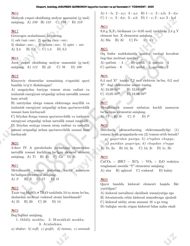 o2 b) mgso4 c) h2s d) s №15 marganets 56 massali ionining zaryadini aniqlang. a) 6+ b) 4+ c) 3+ d) 7+ ekspert, testolog jasurbek qurbonov tayyorlov kurslari va qo‘llanmalari // toshkent - 2025 №16 mishyak yuqori oksidining molyar massasini (g/mol) aniqlang. a) 230 b) 123 c) 198 d) 210 №17 geterogen aralashmani ko‘rsating. 1) osh tuzi+suv; 2) quruq choy+suv; 3) shakar+suv; 4) benzin+suv; 5) spirt + suv a) 2,4 b) 1,3 c) 1,4 d) 3,5 №18 azot yuqori oksidining molyar massasini (g/mol) aniqlang. a) 112 b) 46 c) 76 d) 108 №19 kimyoviy elementlar xossasining o‘zgarishi qaysi bandda to‘g‘ri ifodalangan? a) magniydan bariyga tomon atom radiusi va ionlanish energiyasi ortganligi uchun metallik xossasi ham ortadi b) natriydan xlorga tomon elektronga moyillik va ionlanish energiyasi ortganligi uchun qaytaruvchilik xossasi ham kuchayadi c) litiydan ftorga tomon qaytaruvchilik va ionlanish energiyasi ortganligi uchun metallik xssasi susayadi d) litiydan seziyga tomon atom radiusi …