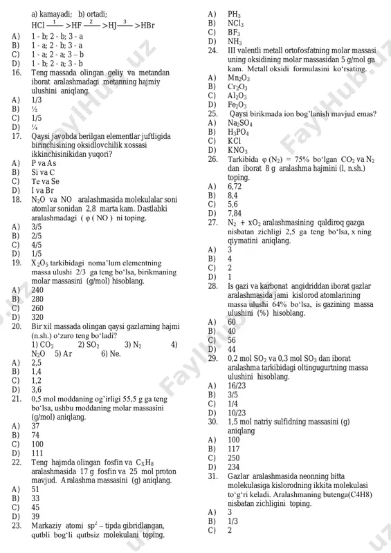 o2 11. 5,6 litr (n.sh.) ammiakga necha gramm azot qo‘shilganda aralashmadagi atomlar soni avogadro sonidan 2,5 marta ko‘p bo‘ladi? a) 7 b) 28 c) 14 d) 21 12. 6,4 g so2 va 6,4 g so3 dan iborat aralashma tarkibidagi oltingugurtning massa ulushini (%) hisoblang. a) 40 b) 55 c) 45 d) 60 13. metan (ch4) va vodoroddan iborat gazlar aralashmasi ozondan 10 marta yengil. aralashmadagi metanning massa ulushini hisoblang. a) 1/4 b) 2/3 c) 3/4 d) 1/3 14. kislotali oksid, nordon tuz, ishqor berilgan javobni belgilang. a) mno2; nahs; koh b) so3; caohcl; mg(oh)2 c) p2o5; nahso4; be(oh)2 d) sro3; khco3; sr(oh)2 15. quyidagi qator bo’yicha moddalarning bog’ qutbliligi qanday o'zgaradi? a) kamayadi; b) ortadi; hcl hf hj hbr a) 1 - b; 2 - b; 3 - a b) 1 - a; 2 - b; 3 - a c) 1 - a; 2 - a; 3 – b d) …