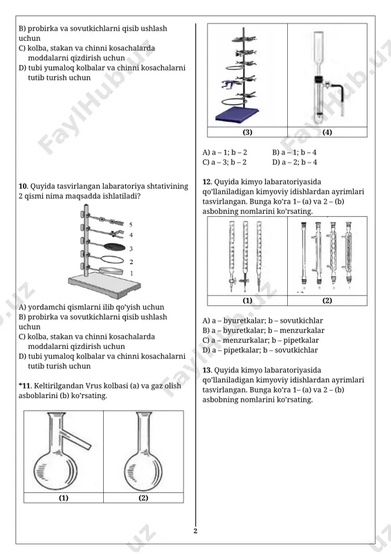 larda moddalarni qizdirish uchun d) tubi yumaloq kolbalar va chinni kosachalarni tutib turish uchun 9. quyida tasvirlangan labaratoriya shtativining 4 qismi nima maqsadda ishlatiladi? [image: ] a) yordamchi qismlarni ilib qo’yish uchun b) probirka va sovutkichlarni qisib ushlash uchun c) kolba, stakan va chinni kosachalarda moddalarni qizdirish uchun d) tubi yumaloq kolbalar va chinni kosachalarni tutib turish uchun 10. quyida tasvirlangan labaratoriya shtativining 2 qismi nima maqsadda ishlatiladi? [image: ] a) yordamchi qismlarni ilib qo’yish uchun b) probirka va sovutkichlarni qisib ushlash uchun c) kolba, stakan va chinni kosachalarda moddalarni qizdirish uchun d) tubi yumaloq kolbalar va chinni kosachalarni tutib turish uchun *11. keltirilgandan vrus kolbasi (a) va gaz olish asboblarini (b) ko’rsating. [image: c:\users\user\downloads\kolba.jfif] [image: c:\users\user\downloads\kolba.jfif] (1) (2) [image: c:\users\user\downloads\shtativ.jpg] [image: ] (3) (4) a) a – 1; b – 2 b) a – 1; b – 4 c) a – 3; b – 2 d) a – 2; …