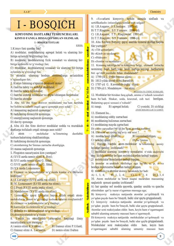 nemis olimi r. boyl; b) xvi asrda nemis olimi g. shtal; c) xvii asrda nemis olimi g. shtal. d) xx asrda lomonosov 6. element va korpuskulalar to‘g‘risida kimlar o‘z fikrlarini bildirgan? a) a.lavuazye (xvii asrda rus olimi); b) m. lomonosov (xviii asrda rus olimi); c) j.prust (xviii asrda ingliz olimi). d) mendeleyev (xviii asrda rus olimi) 7. lomonosov qaysi fikrlarini bayon qilish orqali atom- molekular ta’limoti to‘g‘risidagi tushunchalarini rivojlantirdi? a) element va korpuskulalar to‘g‘risidagi; b) karroziya va elektroliz to‘g‘risidagi; c) gidroliz va sublimatlanish to‘g‘risidagi. d) dissotsiyalanish to’g’risida 8. yonish va oksidlanish jarayonlari haqidagi ilmiy nazariyalarni kim yaratgan? a) nemis olimi k.vinkler; b) fransuz olimi p.uilard; c) fransuz olimi a. lavuazye. d) nemis olimi dalton 9. «tovarlarni kimyoviy tarkibi asosida sinflash va sertiflkatlash» ixtisosligiga kimlar asos solgan? a) i.r.asqarov, o.s.sodiqov. 1995-yil; b) t.t.risqiyev, s.y.yunusov. 1996-yil; c) i.r.asqarov, t.t. risqiyevlar. 1997-yil. d) t.t.risqiyev, s.y.yunusov. 1996-yil; 10. abu rayhon beruniy qaysi asarida mineral …