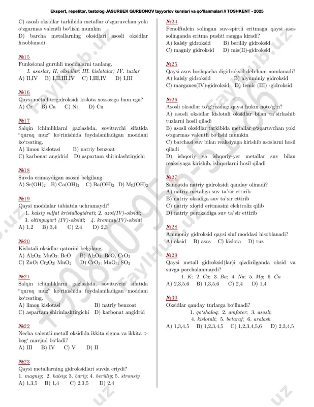 kaliy peroksidiga suv ta’sir ettirib b) kaliy xlorid eritmasini elektroliz qilib c) kaliy metaliga suv ta’sir ettirib d) kaliy oksidiga suv ta’sir ettirib №10 ishqorlarda ham kislotalarda ham eriydigan asosni belgilang. a) xrom(ii)-gidroksid b) temir(ii)-gidroksid c) alyuminiy gidroksid d) mis(ii)-gidroksid №11 qaysi moddalar tabiatda uchramaydi? 1. kalsiy sulfat kristallogidrati; 2. azot(iv)-oksidi; 3. oltingugurt(iv)-oksidi; 4. kremniy(iv)-oksidi a) 3,4 b) 2,3 c) 2,4 d) 1,2 №12 oq g‘ovak modda, kuchli asos, suvda kam eriydi, kislotaligi ortib ketgan tuproqlarni neytrallashda va qishloq xo‘jaligi zararkunandalariga qarshi kurashda keng qo‘llanadi. bu modda: a) natriy gidroksid b) bariy gidroksid c) kalsiy gidroksid d) kaliy gidroksid №13 qaysi metall gidroksidlarini yunoncha digidroksid deb ham nomlash mumkin? a) seziy, kalsiy b) mis, xrom c) kalsiy, alyuminiy d) stronsiy, rux №14 asosli oksidlar haqidagi qaysi hukm noto‘g‘ri? a) kislotali oksidlar yoki kislotalar bilan ta’sirlashib tuz hosil qiladi b) asosli oksidlar kislotali oksidlar bilan ta’sirlashib tuzlarni hosil qiladi ekspert, repetitor, …