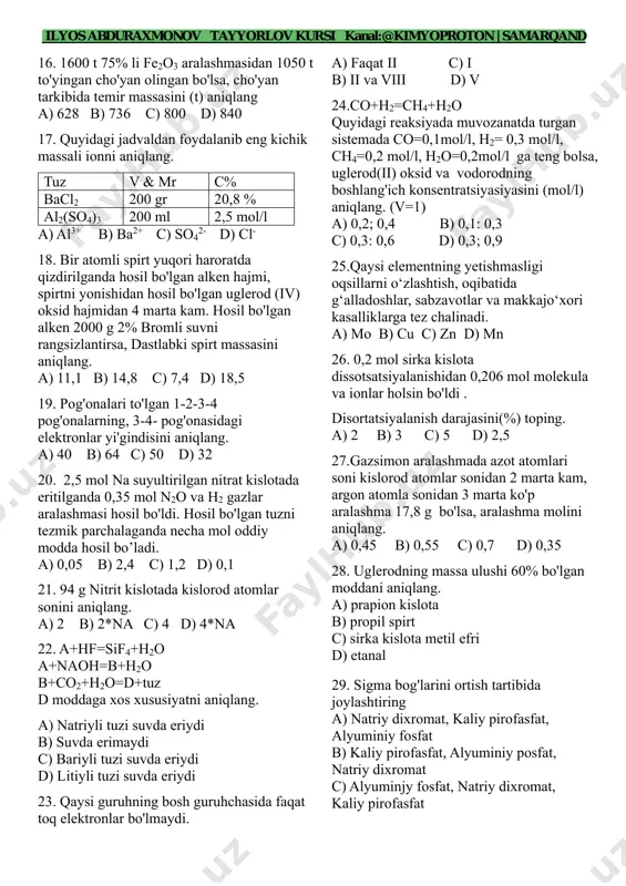 .2 mol cu(no3)2 0.3 mol agno3 5 a tok bilan 2.68 soat elektroliz qilinsa eritmada qolgan tuz massasini aniqlang. a) 18,8 b) 37,6 c) 17 d) 34 14. 15. a3b4 binar birikmani a va b massa nisbati 9/16 ga teng bo'lsa, a va b ning nisbiy molekulayr massasini aniqlang. a) 3/12 b) 4/3 c) 9/16 d) 3/4 15. cuo ustidan qizdirilgan ammiak gazini oʻtkazsak hosil boʻlgan oddiy moddalar farqi 8,2 g boʻlsa reaksiyaga kirishgan oksid massasinitoping. a) 8 b) 12 c) 16 d) 4 ilyos abduraxmonov tayyorlov kursi kanal:@kimyoproton | samarqand fenix_systems marker fenix_systems marker 16. 1600 t 75% li fe2o3 aralashmasidan 1050 t to'yingan cho'yan olingan bo'lsa, cho'yan tarkibida temir massasini (t) aniqlang a) 628 b) 736 c) 800 d) 840 17. quyidagi jadvaldan foydalanib eng kichik massali ionni aniqlang. tuz v & mr c% bacl2 200 gr 20,8 % al2(so4)3 200 ml 2,5 mol/l a) al3+ b) ba2+ …