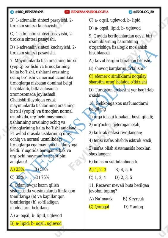 i. 7. maymunlarda tish orasining bir xil (yopiq) bo’lishi va tirnoqlarining kalta bo’lishi, tishlarni orasining ochiq bo’lishi va normal uzunlikda tirnoqlarga nisbatan dominat belgi hisoblanib, bitta autosoma xromosomada joylashadi. chatishtirilayotgan erkak maymunlarda tishlarining orasining bir xil (yopiq) va tirnoqlari normal uzunlikda, urg’ochi maymunda tishlarining orasining ochiq va tirnoqlarining kalta bo’lishi aniqlandi. f1 avlod orasida tishlarining orasi ochiq va normal uzunlikdagi tirnoqlarga ega maymuncha dunyoga keldi. yuqorida berilgan erkak va urg’ochi maymunlar genotipini aniqlang! a) 25% b) 50% c) 35% d) 75% 8. odam ovqat hazm qilish sistemasida vorsinkalarda limfa qon tomirlariga (a) va kapillar qon tomirlariga (b) so'riladigan moddalarni belgilang a) a- oqsil; b- lipid, uglevod b) a- lipid; b- oqsil, uglevod c) a- oqsil, uglevod; b- lipid d) a- oqsil, lipid; b- uglevod 9. quyida berilganlardan qaysi biri o'simliklarning haroratning o'zgarishiga fizalogik moslanish hisoblanadi a) kovul bargini buralgan bo'lishi b) shuvoq barglarini to'kilishi c) efemer o'simliklarni noqulay sharoitni urug' …