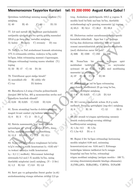 etanol c) propanol d) butanol 73. baco3 va(nh4)2co3 dan iborat aralashma qizdirilib oxirigacha parchalandi. hosil bo’lgan qoldiqning massasi dastlabki aralashma massasidan 2 marta kam bo’lsa dastlabki aralashmadagi (nh4)2co3 massasi (g) topilsin. hosil bo’lgan qoldiq massasi 153g. a) 104 b) 53,5 c) 96 d) 109 74. 5 ml hajmga ega bo‘lgan to‘yingan uglevodorod yoqilganda, natijada 25 ml karbonat angidrid ajraldi. ushbu alkan uchun izomerlar soni nechta? a) 3 b) 5 c) 2 d) 9 75. 117 g 20% li xrom (ii) nitrat eritmasiga noma'lum plastinka tushirildi. plastinka massasi 3,4 g ga ortganda chiqarib olindi. bunda eritmadagi noma'lum metall tuzining massa ulushi 12,5% bo'lsa, metallni aniqlang. a) aluminiy b) temir c) mis d) rux 76. 6,5 g latun qotishmasi hajmi 1 litr bo’lgan suyiltirilgan xlorid kislotada eritilganda, eritmaning ph qiymati 1 dan 2 gacha o’zgardi. mexmonxonov tayyorlov kurslari tel: 95 200 0990 avgust katta qabul ! qotishma tarkibidagi misning massa ulushini (%) …