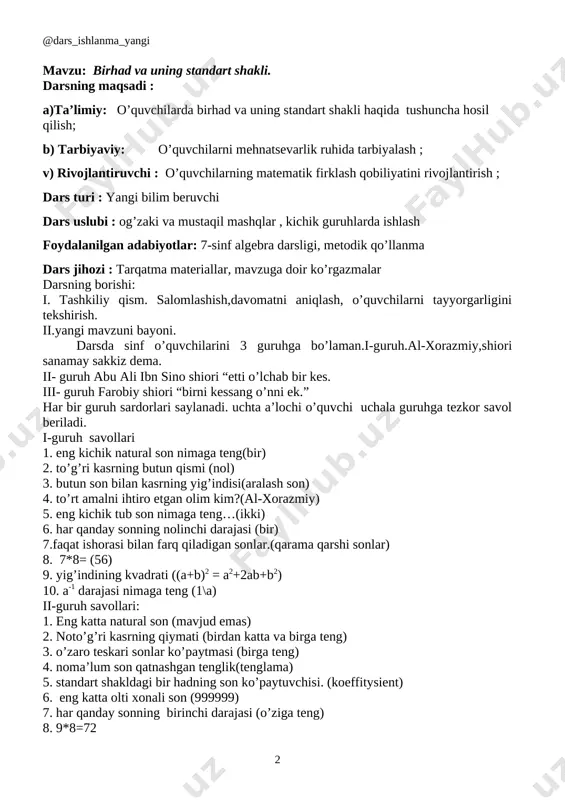 ldagi bir hadning son ko’paytuvchisi. (koeffitysient) 6. eng katta olti xonali son (999999) 7. har qanday sonning birinchi darajasi (o’ziga teng) 8. 9*8=72 9. ayirmaning kvadrati ((a-b)2 = a2-2ab+b2) 10. a0 darajasi nimaga teng.(1) iii-guruh savollari: 1. eng kichik natural son nimaga teng (1) 2. har qanday sonning birinchi darajasi (o’ziga teng) 3. musbat songa qarama-qarshi son (manfiy son) 4. surati maxrajidan katta kasr nima (noto’g’ri kasr) 5. eng kichik ikki xonali son (99) 6. yig’indining kvadrati ((a+b)2 = a2+2ab+b2) 7. eng kichik manfiy butun son (-1) 8. 8*6=(48) 9. noma’lum son qatnashgan tenglik (tenglama) 10. 52 darajasi nimaga teng (25) . yangi mavzuni yoritish: [image: qoida] raqamlar bilan yozilgan ko'paytuvchilar sonli ko'paytuvchilar, harflar bilan belgilangan ko'paytuvchilar esa harfiy ko'paytuvchilar deyiladi. sonli va harfiy ko'paytuvchilar ko'paytrnasidan iborat algebraik ifoda birhad deyiladi. masalan, ushbu ifodalar birhadlardir: . bab ) 3 , 0 ( a 4 1 , ab 3 a ) …