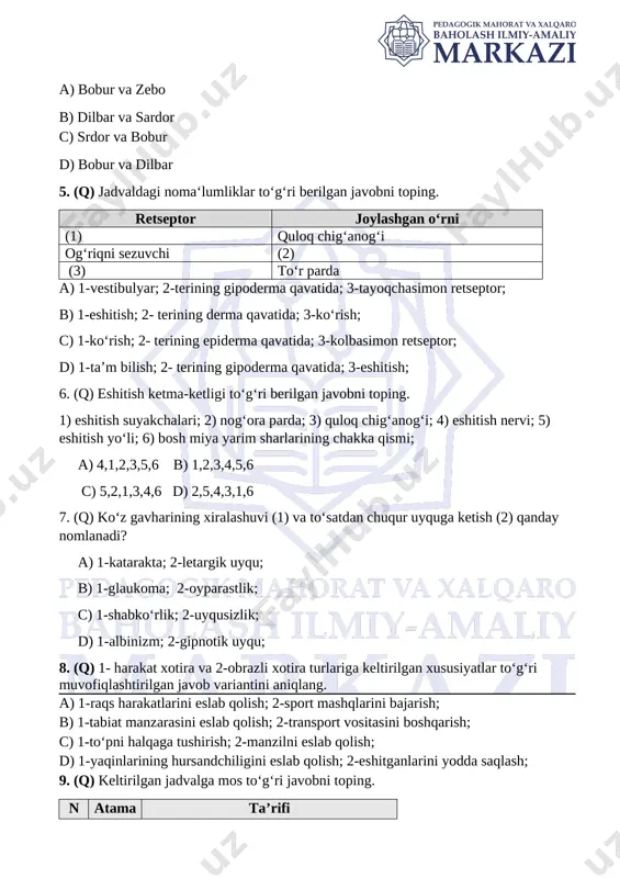 etma-ketligi to‘g‘ri berilgan javobni toping. 1) eshitish suyakchalari; 2) nog‘ora parda; 3) quloq chig‘anog‘i; 4) eshitish nervi; 5) eshitish yo‘li; 6) bosh miya yarim sharlarining chakka qismi; a) 4,1,2,3,5,6 b) 1,2,3,4,5,6 c) 5,2,1,3,4,6 d) 2,5,4,3,1,6 7. (q) ko‘z gavharining xiralashuvi (1) va to‘satdan chuqur uyquga ketish (2) qanday nomlanadi? a) 1-katarakta; 2-letargik uyqu; [bookmark: _hlk177681520]b) 1-glaukoma; 2-oyparastlik; c) 1-shabko‘rlik; 2-uyqusizlik; d) 1-albinizm; 2-gipnotik uyqu; [bookmark: _hlk197020376][bookmark: _hlk197020299]8. (q) 1- harakat xotira va 2-obrazli xotira turlariga keltirilgan xususiyatlar to‘g‘ri muvofiqlashtirilgan javob variantini aniqlang. a) 1-raqs harakatlarini eslab qolish; 2-sport mashqlarini bajarish; b) 1-tabiat manzarasini eslab qolish; 2-transport vositasini boshqarish; c) 1-to‘pni halqaga tushirish; 2-manzilni eslab qolish; d) 1-yaqinlarining hursandchiligini eslab qolish; 2-eshitganlarini yodda saqlash; [bookmark: _hlk182169163]9. (q) keltirilgan jadvalga mos to‘g‘ri javobni toping. n atama ta’rifi 1. a tuxumdondagi pufakchalar 2. b jismoniy va fiziologik rivojlanishning tezlashuvi a) a-moyak; b-akseleratsiya; b) a-folekula; b- akseleratsiya; c) a-vorsinka; b-jadallashuv; d) a-yo‘ldosh; b-rivojlanish; 10. …