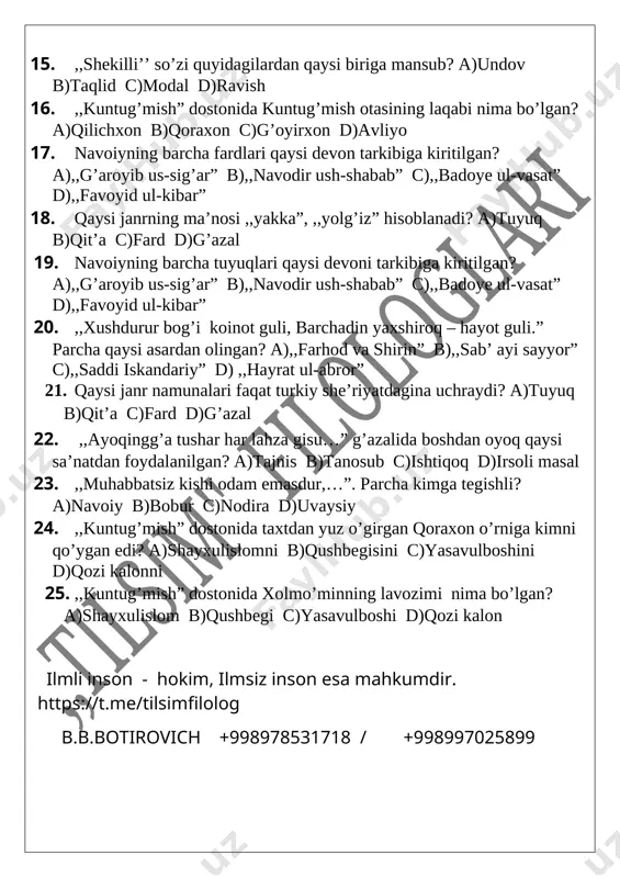 hxon b)qoraxon c)g’oyirxon d)avliyo 17. navoiyning barcha fardlari qaysi devon tarkibiga kiritilgan? a),,g’aroyib us-sig’ar” b),,navodir ush-shabab” c),,badoye ul-vasat” d),,favoyid ul-kibar” 18. qaysi janrning ma’nosi ,,yakka”, ,,yolg’iz” hisoblanadi? a)tuyuq b)qit’a c)fard d)g’azal 19. navoiyning barcha tuyuqlari qaysi devoni tarkibiga kiritilgan? a),,g’aroyib us-sig’ar” b),,navodir ush-shabab” c),,badoye ul-vasat” d),,favoyid ul-kibar” 20. ,,xushdurur bog’i koinot guli, barchadin yaxshiroq – hayot guli.” parcha qaysi asardan olingan? a),,farhod va shirin” b),,sab’ ayi sayyor” c),,saddi iskandariy” d) ,,hayrat ul-abror” 21. qaysi janr namunalari faqat turkiy she’riyatdagina uchraydi? a)tuyuq b)qit’a c)fard d)g’azal 22. ,,ayoqingg’a tushar har lahza gisu…” g’azalida boshdan oyoq qaysi sa’natdan foydalanilgan? a)tajnis b)tanosub c)ishtiqoq d)irsoli masal 23. ,,muhabbatsiz kishi odam emasdur,…”. parcha kimga tegishli? a)navoiy b)bobur c)nodira d)uvaysiy 24. ,,kuntug’mish” dostonida taxtdan yuz o’girgan qoraxon o’rniga kimni qo’ygan edi? a)shayxulislomni b)qushbegisini c)yasavulboshini d)qozi kalonni 25. ,,kuntug’mish” dostonida xolmo’minning lavozimi nima bo’lgan? a)shayxulislom b)qushbegi c)yasavulboshi d)qozi kalon [bookmark: _goback] ilmli inson - hokim, ilmsiz inson esa …