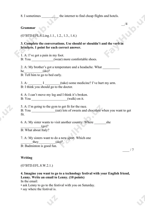 _(walk) on it. 5. a: i’m going to the gym to get fit for the race. b: you ______________(eat) lots of sweets and chocolate when you want to get fit. 6. a: my sister wants to visit another country. where _______she ____________(go)? b: what about italy? 7. a: my sisters want to do a new sport. which one _______they__________(do)? b: badminton is good fun. ____ / 7 writing (o’btd.efl.8.w.2.1.) 4. imagine you want to go to a technology festival with your english friend, lenny. write an email to lenny. (10 points) in the email: • ask lenny to go to the festival with you on saturday. • say where the festival is. • say what you want to do there. write 40-50 words or more. __________________________________________________________________ __________________________________________________________________ __________________________________________________________________ __________________________________________________________________ __________________________________________________________________ __________________________________________________________________ __________________________________________________________________ __________________________________________________________________ ________ __________/ 10 points total: __________/ 25 points student’s score: __________ checked by: ___________________________ __________(sign)
