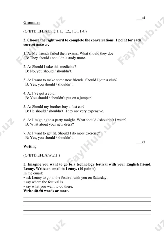 r buy a fast car? b: he should / shouldn’t. they are very expensive. 6. a: i’m going to a party tonight. what should / shouldn’t i wear? b: what about your new dress? 7. a: i want to get fit. should i do more exercise? b: yes, you should / shouldn’t. ___/7 writing (o’btd.efl.8.w.2.1.) 5. imagine you want to go to a technology festival with your english friend, lenny. write an email to lenny. (10 points) in the email: • ask lenny to go to the festival with you on saturday. • say where the festival is. • say what you want to do there. write 40-50 words or more. __________________________________________________________________ __________________________________________________________________ __________________________________________________________________ __________________________________________________________________ __________________________________________________________________ __________________________________________________________________ __________________________________________________________________ __________________________________________________________________ ________ __________/ 10 points total: __________/ 25 points student’s score: __________ checked by: ___________________________ __________(sign)