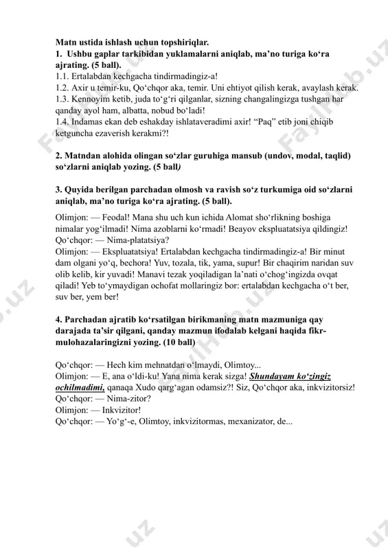 inkvizitormas, mexanizator, de... (sharof boshbekov. “temir xotin”) matn ustida ishlash uchun topshiriqlar. 1. ushbu gaplar tarkibidan yuklamalarni aniqlab, ma’no turiga ko‘ra ajrating. (5 ball). 1.1. ertalabdan kechgacha tindirmadingiz-a! 1.2. axir u temir-ku, qo‘chqor aka, temir. uni ehtiyot qilish kerak, avaylash kerak. 1.3. kennoyim ketib, juda to‘g‘ri qilganlar, sizning changalingizga tushgan har qanday ayol ham, albatta, nobud bo‘ladi! 1.4. indamas ekan deb eshakday ishlataveradimi axir! “paq” etib joni chiqib ketguncha ezaverish kerakmi?! 2. matndan alohida olingan so‘zlar guruhiga mansub (undov, modal, taqlid) so‘zlarni aniqlab yozing. (5 ball) 3. quyida berilgan parchadan olmosh va ravish so‘z turkumiga oid so‘zlarni aniqlab, ma’no turiga ko‘ra ajrating. (5 ball). olimjon: — feodal! mana shu uch kun ichida alomat sho‘rlikning boshiga nimalar yog‘ilmadi! nima azoblarni ko‘rmadi! beayov ekspluatatsiya qildingiz! qo‘chqor: — nima-platatsiya? olimjon: — ekspluatatsiya! ertalabdan kechgacha tindirmadingiz-a! bir minut dam olgani yo‘q, bechora! yuv, tozala, tik, yama, supur! bir chaqirim naridan suv olib kelib, kir …