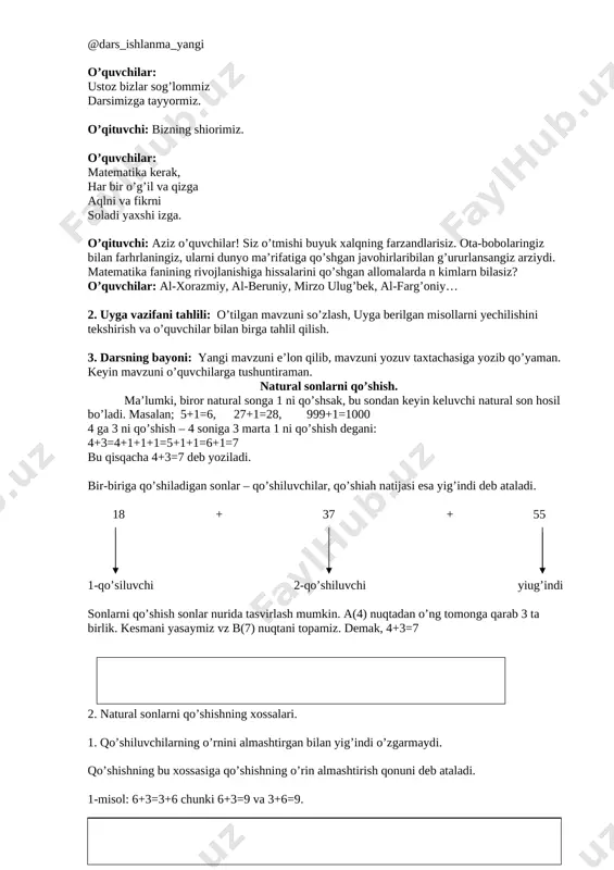 allomalarda n kimlarn bilasiz? o’quvchilar: al-xorazmiy, al-beruniy, mirzo ulug’bek, al-farg’oniy… 2. uyga vazifani tahlili: o’tilgan mavzuni so’zlash, uyga berilgan misollarni yechilishini tekshirish va o’quvchilar bilan birga tahlil qilish. 3. darsning bayoni: yangi mavzuni e’lon qilib, mavzuni yozuv taxtachasiga yozib qo’yaman. keyin mavzuni o’quvchilarga tushuntiraman. natural sonlarni qo’shish. ma’lumki, biror natural songa 1 ni qo’shsak, bu sondan keyin keluvchi natural son hosil bo’ladi. masalan; 5+1=6, 27+1=28, 999+1=1000 4 ga 3 ni qo’shish – 4 soniga 3 marta 1 ni qo’shish degani: 4+3=4+1+1+1=5+1+1=6+1=7 bu qisqacha 4+3=7 deb yoziladi. bir-biriga qo’shiladigan sonlar – qo’shiluvchilar, qo’shiah natijasi esa yig’indi deb ataladi. 18 + 37 + 55 1-qo’siluvchi 2-qo’shiluvchi yiug’indi sonlarni qo’shish sonlar nurida tasvirlash mumkin. a(4) nuqtadan o’ng tomonga qarab 3 ta birlik. kesmani yasaymiz vz b(7) nuqtani topamiz. demak, 4+3=7 2. natural sonlarni qo’shishning xossalari. 1. qo’shiluvchilarning o’rnini almashtirgan bilan yig’indi o’zgarmaydi. qo’shishning bu xossasiga qo’shishning o’rin almashtirish qonuni deb ataladi. 1-misol: 6+3=3+6 …