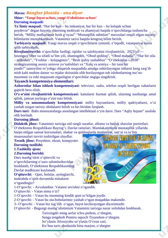 ng jihozi: didaktik jihoz: vatanimiz tarixiga oid rangli suratlar, alloma va buyuk shaxslar portretlari. o‘zbekiston respublikasi bayrog‘i, davlat ramzlari. mamlakatimizda mustaqillik yillarida barpo etilgan sanoat korxonalari, shahar va qishloqlarda madaniyat, san’at va ta’lim muassasalari tasviri tushirilgan slaydlar. texnik jihoz: proyektor, ekran, kompyuter. darsning tuzilishi: 1.tashkiliy qism: 2.darsning borishi: dars mashg‘uloti o‘qituvchi va o‘quvchilarning o‘zaro salomlashuvidan boshlanib, o‘zbekiston respublikasining davlat madhiyasi kuylanadi. o‘qituvchi: - qani, bolalar, aytinglarchi, maktabda o‘qish davomida nimalarni o‘rgandingiz? 1-o‘quvchi: - avvalambor. vatanni sevishni o‘rgandik. o‘qituvchi: - vatan nima o‘zi? 1-o‘quvchi: - vatan bu insonning kindik qoni to‘kilgan joydir. 2-o‘quvchi: - vatan bu ota-bobolarimiz yashab o‘tgan muqaddas makondir. 3- o‘quvchi: - vatan biz tug‘ilib o‘sgan, hayot kechirayotgan diyorimizdir. o‘qituvchi: - bugungi mashg‘ulotimizni vatanimiz tarixiga nazar solishdan boshlasak. tarixingdir ming asrlar ichra pinhon, o‘zbegim, senga tengdosh pomiru oqsoch tiyanshon o‘zbegim. so‘ylasin afrosiyobu so‘ylasin o‘rxun xati, ko‘hna tarix shodasida bitta marjon, o‘zbegim bugun yurtimizning qay bir go‘shasiga bormang, ulkan o‘zgarishlarning …