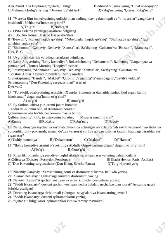 uxoriyning "al jomi‘ as-sahih" 7. "islom dinining asosi hisoblangan mehr-oqibat, ruhiy kamolot, iymon-eʼtiqod, nafs, sabr-toqat kabi mavzular tahlil qilinadi. u zamondoshlarini mehrli boʻlishga chaqiradi, nafs yo‘lida mojarodan charchamaydigan aka-ukalar, mehr-muruvvatni unutgan ota-onadan ranjiydi, inson zotining axloqsizliklaridan azoblanadi". ushbu fikrlar qaysi asarga tegishli? a) rabgʻuziyning "qissasi rabgʻuziy" b) ahmad yassaviyning "devoni hikmat" c) ahmad yugnakiyning "hibat ul-haqoyiq" d) rumiyning "masnaviyi maʼnaviy" 8. davlatni boshqarish qoidalari, odob-axloq, adolat, insonparvarlik, tilning fazilati, foyda va zararlari, bilim, o‘quv- idrok farqi, bir yigitga qirq hunar ozligi, beklikka loyiq bo‘lish haqida qimmatli fikrlar keltirilgan asar... a)yusuf xos hojibning "qutadgʻu bilig" b)ahmad yugnakiyning "hibat ul-haqoyiq" c)rabgʻuziyning "qissasi rabgʻuziy" d)mahmud qoshgʻariyning "devonu lug‘atit turk" 9. xiii asrda chingizxon boshliq moʻgʻullarning markaziy osiyoga bosqini adabiyot, sanʼat, madaniyatni inqirozga olib keldi. yodgorliklar, qoʻlyozma manbalar, kitoblar yoʻq qilindi. oʻlkada fozillar, ilm egalari, sanʼat va madaniyat vakillari halok bo‘ldi, asir olindi, shu davrda o‘z yurtidan qochib, avval misr, keyinchalik turkiyadan qoʻnim topgan …