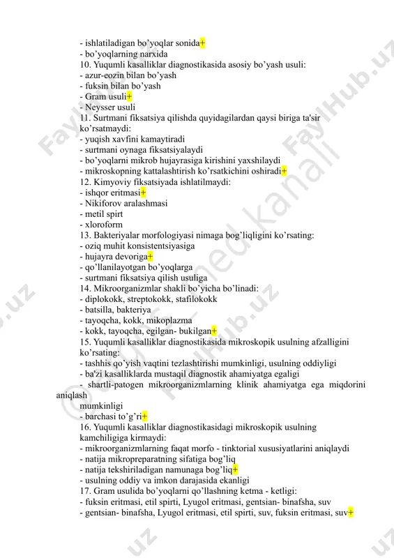 irt - xloroform 13. bakteriyalar morfologiyasi nimaga bog’liqligini ko’rsating: - oziq muhit konsistentsiyasiga - hujayra devoriga+ - qo’llanilayotgan bo’yoqlarga - surtmani fiksatsiya qilish usuliga 14. mikroorganizmlar shakli bo’yicha bo’linadi: - diplokokk, streptokokk, stafilokokk - batsilla, bakteriya - tayoqcha, kokk, mikoplazma - kokk, tayoqcha, egilgan- bukilgan+ 15. yuqumli kasalliklar diagnostikasida mikroskopik usulning afzalligini ko’rsating: - tashhis qo’yish vaqtini tezlashtirishi mumkinligi, usulning oddiyligi - ba'zi kasalliklarda mustaqil diagnostik ahamiyatga egaligi - shartli-patogen mikroorganizmlarning klinik ahamiyatga ega miqdorini aniqlash mumkinligi - barchasi to’g’ri+ 16. yuqumli kasalliklar diagnostikasidagi mikroskopik usulning kamchiligiga kirmaydi: - mikroorganizmlarning faqat morfo - tinktorial xususiyatlarini aniqlaydi - natija mikropreparatning sifatiga bog’liq - natija tekshiriladigan namunaga bog’liq+ - usulning oddiy va imkon darajasida ekanligi 17. gram usulida bo’yoqlarni qo’llashning ketma - ketligi: - fuksin eritmasi, etil spirti, lyugol eritmasi, gentsian- binafsha, suv - gentsian- binafsha, lyugol eritmasi, etil spirti, suv, fuksin eritmasi, suv+ @arg os _m ed ka na li - …