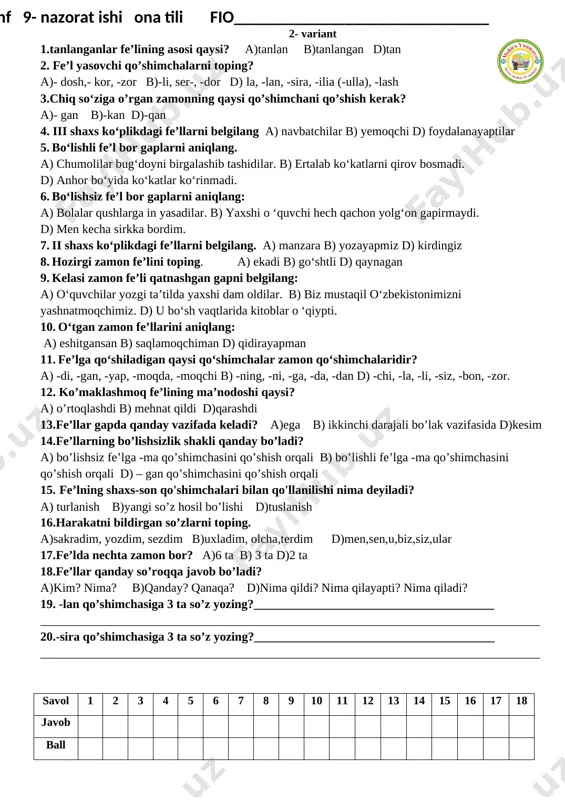 sovchi qo’shimchalarni toping? a)- dosh,- kor, -zor b)-li, ser-, -dor d) la, -lan, -sira, -ilia (-ulla), -lash 18.tanlanganlar fe’lining asosi qaysi? a)tanlan b)tanlangan d)tan 19.-sira qo’shimchasiga 3 ta so’z yozing?_______________________________________ _________________________________________________________________________________ 20. -lan qo’shimchasiga 3 ta so’z yozing?_______________________________________ _________________________________________________________________________________ savol 1 2 3 4 5 6 7 8 9 10 11 12 13 14 15 16 17 18 javob ball [bookmark: _goback][image: ]2- variant 1.tanlanganlar fe’lining asosi qaysi? a)tanlan b)tanlangan d)tan 2. fe’l yasovchi qo’shimchalarni toping? a)- dosh,- kor, -zor b)-li, ser-, -dor d) la, -lan, -sira, -ilia (-ulla), -lash 3.chiq so‘ziga o’rgan zamonning qaysi qo’shimchani qo’shish kerak? a)- gan b)-kan d)-qan 4. iii shaxs ko‘plikdagi fe’llarni belgilang a) navbatchilar b) yemoqchi d) foydalanayaptilar 5. bo‘lishli fe’l bor gaplarni aniqlang. a) chumolilar bug‘doyni birgalashib tashidilar. b) ertalab ko‘katlarni qirov bosmadi. d) anhor bo‘yida ko‘katlar ko‘rinmadi. 6. bo‘lishsiz fe’l bor gaplarni aniqlang: a) bolalar qushlarga in yasadilar. b) yaxshi o ‘quvchi …