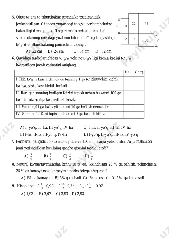 16 17 ∙ 0,34 − 8 4 7 : 2 1 7 − 0,07 a) 1,93 b) 2,07 c) 3,93 d) 2,93 10. quyidagi tasdiqlarning to‘g‘ri yoki noto‘g‘ri ekanligi ko‘rsatilgan javob variantini aniqlang. to‘g‘ri toto‘g‘ri i. ixtiyoriy o‘nli kasrni 0,001 ga ko‘paytirish uchun uni 1000 ga bo‘lish yetarli ii. ixtiyoriy o‘nli kasrni 0,0001 ga bo‘lish uchun uni 1000 ga ko‘paytirish yetarli iii. o‘nli kasrlarni bo‘lishda bo‘linuvchida verguldan keyin nechta raqam bo‘lsa, bo‘luvchida vergul shuncha xona o‘ng tomonga suriladi a) i-to‘g‘ri, ii-noto‘g‘ri, iii-noto‘g‘ri; b) i-o‘g‘ri, ii-to‘g‘ri, iii-noto‘g‘ri; c) i-noto‘g‘ri, ii-to‘g‘ri, iii-to‘g‘ri; d) i-noto‘g‘ri, ii-to‘g‘ri, iii-noto‘g‘ri. 11. qavslarni oching va o‘xshash hadlarni ixchamlang: 5 7 ∙ (0,7𝑎 + 0,14) + 2 13 (3,9 + 0,13𝑎) a) 0,51𝑎 + 0,7 b) 0,52𝑎 + 1,6 c) 0,51𝑎 + 1,6 d) 0,52𝑎 + 0,7 12. a,b,c,d,e,f variantlardan quyidagi shakllarga mos sonlar ketma-ketligi to‘g‘ri keltirilgan javob variantini toping: i. aylana ii. kvadrat iii. to‘g‘ri to‘rtburchak iv. …