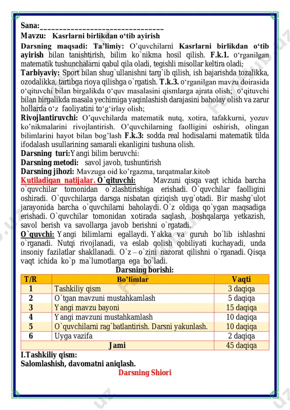 rga ega bo`ladi. darsning borishi: t/r bo’limlar vaqti 1 tashkiliy qism 3 daqiqa 2 o`tgan mavzuni mustahkamlash 5 daqiqa 3 yangi mavzu bayoni 15 daqiqa 4 yangi mavzuni mustahkamlash 10 daqiqa 5 o`quvchilarni rag`batlantirish. darsni yakunlash. 10 daqiqa 6 uyga vazifa 2 daqiqa jami 45 daqiqa i.tashkiliy qism: salomlashish, davomatni aniqlash. darsning shiori navbatchi axborotini tinglash (bu jarayon ingliz tilida quyidagicha o`tkazilishi mumkin ). o`qituvchi:- good morning pupils! o`quvchilar-:good morning! o`qituvchi: -who is on duty today? o`quvchi:- i am on duty today.my name is davlatbek. o`qituvchi:- who is absent? o`quvchi: -all pupils are here. -bolajonlar, matematika fani nimani o‘rgatadi? -sanashni, hisoblashni fikrlashni, o‘ylashni masalalar yechishni noma’lumni topishni. og‘irlik, uzunlikni vaqt, masofa, tezlikni ko‘paytirish, bo‘lishni perimetr, yuzani topishni, taqqoslashni burchak, tomon, shaklni o‘rgatar matematika bel bog‘lab doim tikka. matematika faniga xissa qo’shgan olimlar iii.yangi mavzu bayoni: zargarlik (forscha: "zargar" - "oltin bilan ishlovchi ishchi") — badiiy hunarmandlik soxasi; oltin, kumush, mis, …