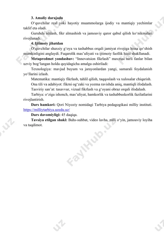 habbus ko‘rsatishga bo‘lgan ichki motivatsiya kuchayadi. 3. amaliy darajada o‘quvchilar real yoki hayotiy muammolarga ijodiy va mantiqiy yechimlar taklif eta oladi. guruhda ishlash, fikr almashish va jamoaviy qaror qabul qilish ko‘nikmalari rivojlanadi. 4. ijtimoiy jihatdan o‘quvchilar shaxsiy g‘oya va tashabbus orqali jamiyat rivojiga hissa qo‘shish mumkinligini anglaydi. fuqarolik mas’uliyati va ijtimoiy faollik hissi shakllanadi. metapredmet yondashuv: “innovatsion fikrlash” mavzusi turli fanlar bilan uzviy bog‘langan holda quyidagicha amalga oshiriladi: texnologiya: mavjud buyum va jarayonlardan yangi, samarali foydalanish yo‘llarini izlash. matematika: mantiqiy fikrlash, tahlil qilish, taqqoslash va xulosalar chiqarish. ona tili va adabiyot: fikrni og‘zaki va yozma ravishda aniq, mantiqli ifodalash. tasviriy san’at: tasavvur, vizual fikrlash va g‘oyani obraz orqali ifodalash. tarbiya: o‘ziga ishonch, mas’uliyat, hamkorlik va tashabbuskorlik fazilatlarini rivojlantirish. dars hamkori: qori niyoziy nomidagi tarbiya pedagogikasi milliy instituti. https://milliytarbiya.uzedu.uz/ dars davomiyligi: 45 daqiqa. tavsiya etilgan shakl: bahs-suhbat, video lavha, rolli o‘yin, jamoaviy loyiha va taqdimot. https://milliytarbiya.uzedu.uz/ i. kirish. motivatsion qism (10 …