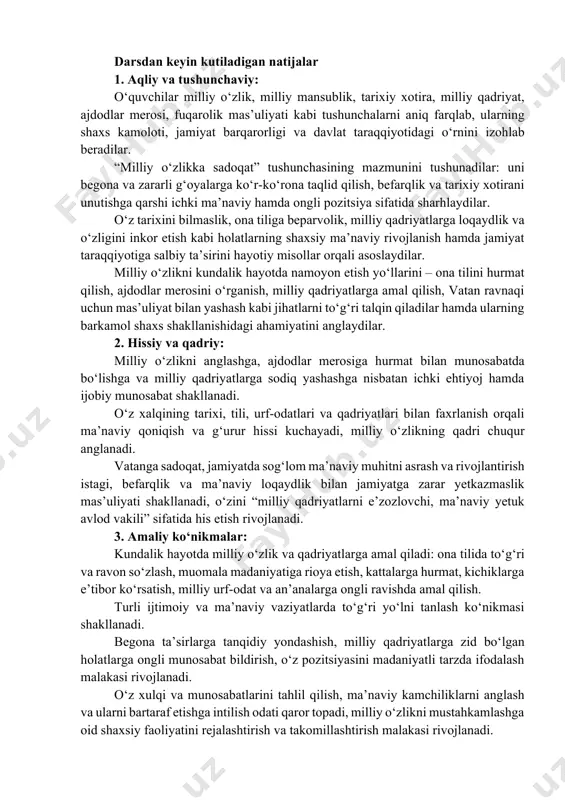 his etish hissini kuchaytirish hamda milliy g‘urur va vatanparvarlik fazilatlarini shakllantirish. asosiy g‘oyalar: milliy o‘zlik – insonning o‘z millatiga mansubligini anglashi, o‘z xalqining tili, tarixi, qadriyatlari, urf-odatlari, ma’naviy merosi va ijtimoiy hayotiga daxldorligini his etishidir. u shaxsning tarixiy xotirasi, ma’naviy tayanchi va hayotiy yo‘lini belgilovchi ichki mezondir. o‘z milliy o‘zligini chuqur anglagan o‘quvchi ma’naviy yetuk, tafakkuri mustaqil, o‘zligini tanigan va kelajakka ishonch bilan qaraydigan shaxs sifatida voyaga yetadi. darsdan keyin kutiladigan natijalar 1. aqliy va tushunchaviy: o‘quvchilar milliy o‘zlik, milliy mansublik, tarixiy xotira, milliy qadriyat, ajdodlar merosi, fuqarolik mas’uliyati kabi tushunchalarni aniq farqlab, ularning shaxs kamoloti, jamiyat barqarorligi va davlat taraqqiyotidagi o‘rnini izohlab beradilar. “milliy o‘zlikka sadoqat” tushunchasining mazmunini tushunadilar: uni begona va zararli g‘oyalarga ko‘r-ko‘rona taqlid qilish, befarqlik va tarixiy xotirani unutishga qarshi ichki ma’naviy hamda ongli pozitsiya sifatida sharhlaydilar. o‘z tarixini bilmaslik, ona tiliga beparvolik, milliy qadriyatlarga loqaydlik va o‘zligini inkor etish kabi holatlarning shaxsiy ma’naviy rivojlanish hamda …