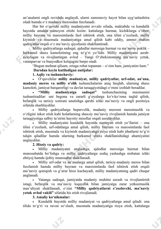 hayot bilan uyg‘unlashtirish, o‘zining fuqarolik burchi va jamiyat taraqqiyoti uchun mas’uliyatni chuqur his etish, ishtiyoqini kuchaytirish hamda milliy g‘urur va vatanparvarlik fazilatlarini shakllantirish. asosiy g‘oyalar: milliy madaniyat – xalqning tarixiy xotirasi, ma’naviy tayanchi va jamiyat taraqqiyotining mustahkam poydevoridir. o‘z milliy madaniyatini chuqur anglagan o‘quvchi ma’naviy yetuk, tafakkuri keng, o‘zligini tanigan va kelajakka ishonch bilan qaraydigan shaxs sifatida voyaga yetadi. milliy madaniyat qadrlangan jamiyatda esa ijtimoiy birlik, barqarorlik va taraqqiyot uzviy rivojlanadi. “milliy madaniyat immuniteti” – bu o‘quvchining ichki ma’naviy kuchi bo‘lib, u begona va zararli g‘oyalarga ko‘r-ko‘rona taqlid qilish, milliy qadriyatlarga befarqlik, tarixiy xotirani unutish kabi salbiy holatlarga qarshi turish qobiliyatini shakllantiradi. milliy madaniyatni qadrlagan o‘quvchi urf-odat va an’analarni ongli ravishda anglaydi, ularni zamonaviy hayot bilan uyg‘unlashtira oladi hamda o‘z madaniy merosidan faxrlanadi. har bir o‘quvchi milliy madaniyatni avvalo oilada, maktabda va kundalik hayotda amalda namoyon etishi lozim: kattalarga hurmat, kichiklarga e’tibor, milliy bayram va marosimlarda faol ishtirok etish, ona …