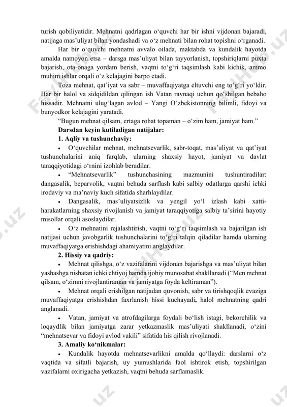 hnatsevarlik va mas’uliyatlilik fazilatlarini shakllantirish. asosiy g‘oyalar: mehnat – inson kamolotining eng muhim mezoni, jamiyat taraqqiyotining ishonchli poydevoridir. mehnatsevar bo‘lgan o‘quvchi sabrli, mas’uliyatli, irodali va maqsadga intiluvchan shaxs sifatida voyaga yetadi; mehnat qadrlangan jamiyat esa barqarorlik, farovonlik va taraqqiyot sari rivojlanadi. “mehnatsevarlik immuniteti” – bu insonning ichki kuchi bo‘lib, u dangasalik, loqaydlik, vaqtni behuda sarflash va yengil yo‘l izlash kabi salbiy illatlarga qarshi turish qobiliyatidir. mehnatni qadrlagan o‘quvchi har bir ishni vijdonan bajaradi, natijaga mas’uliyat bilan yondashadi va o‘z mehnati bilan rohat topishni o‘rganadi. har bir o‘quvchi mehnatni avvalo oilada, maktabda va kundalik hayotda amalda namoyon etsa – darsga mas’uliyat bilan tayyorlanish, topshiriqlarni puxta bajarish, ota-onaga yordam berish, vaqtni to‘g‘ri taqsimlash kabi kichik, ammo muhim ishlar orqali o‘z kelajagini barpo etadi. toza mehnat, qat’iyat va sabr – muvaffaqiyatga eltuvchi eng to‘g‘ri yo‘ldir. har bir halol va sidqidildan qilingan ish vatan ravnaqi uchun qo‘shilgan bebaho hissadir. mehnatni ulug‘lagan avlod – yangi …