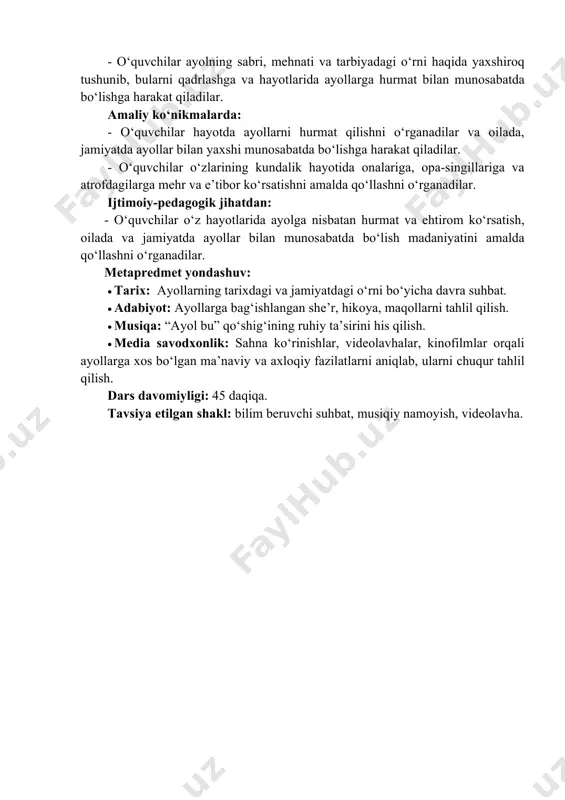 minnatdorchilik va e’tibor tuyg‘ulari uyg‘onadi; ular ayolning oiladagi va jamiyatdagi muqaddasligini chuqur his etadilar. - o‘quvchilar ayolning sabri, mehnati va tarbiyadagi o‘rni haqida yaxshiroq tushunib, bularni qadrlashga va hayotlarida ayollarga hurmat bilan munosabatda bo‘lishga harakat qiladilar. amaliy ko‘nikmalarda: - o‘quvchilar hayotda ayollarni hurmat qilishni o‘rganadilar va oilada, jamiyatda ayollar bilan yaxshi munosabatda bo‘lishga harakat qiladilar. - o‘quvchilar o‘zlarining kundalik hayotida onalariga, opa-singillariga va atrofdagilarga mehr va e’tibor ko‘rsatishni amalda qo‘llashni o‘rganadilar. ijtimoiy-pedagogik jihatdan: - o‘quvchilar o‘z hayotlarida ayolga nisbatan hurmat va ehtirom ko‘rsatish, oilada va jamiyatda ayollar bilan munosabatda bo‘lish madaniyatini amalda qo‘llashni o‘rganadilar. metapredmet yondashuv: • tarix: ayollarning tarixdagi va jamiyatdagi o‘rni bo‘yicha davra suhbat. • adabiyot: ayollarga bag‘ishlangan she’r, hikoya, maqollarni tahlil qilish. • musiqa: “ayol bu” qo‘shig‘ining ruhiy ta’sirini his qilish. • media savodxonlik: sahna ko‘rinishlar, videolavhalar, kinofilmlar orqali ayollarga xos bo‘lgan ma’naviy va axloqiy fazilatlarni aniqlab, ularni chuqur tahlil qilish. dars davomiyligi: 45 daqiqa. tavsiya etilgan …
