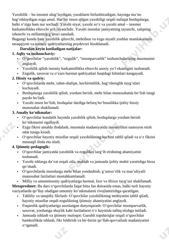 shonchi va millatning g‘ururi sanaladi. bugungi kunda ham yaxshilik qiluvchi, mehribon va ezgu niyatli yoshlar mamlakatimiz taraqqiyoti va insoniy qadriyatlarning poydevori hisoblanadi. darsdan keyin kutiladigan natijalar: 1. aqliy va tushunchaviy: · o‘quvchilar “yaxshilik”, “ezgulik”, “insonparvarlik” tushunchalarining mazmunini anglaydi. · yaxshilik qilish insoniy barkamollikka eltuvchi asosiy yo‘l ekanligini tushunadi. · ezgulik, saxovat va o‘zaro hurmat qadriyatlari haqidagi bilimlari kengayadi. 2. hissiy va qadriy: · o‘quvchilarda mehr, rahm-shafqat, kechirimlilik, bag‘rikenglik tuyg‘ulari kuchayadi. · boshqalarga yaxshilik qilish, yordam berish, mehr bilan munosabatda bo‘lish istagi paydo bo‘ladi. · yaxshi inson bo‘lish, boshqalar dardiga befarq bo‘lmaslikka ijobiy hissiy munosabat shakllanadi. 3. amaliy ko‘nikmalar: · o‘quvchilar kundalik hayotda yaxshilik qilish, boshqalarga yordam berish ko‘nikmasini egallaydi. · ezgu fikrni amalda ifodalash, muomala madaniyatida insoniylikni namoyon etish odat tusiga kiradi. · o‘quvchilar hayotiy misollar orqali yaxshilikning kuchini tahlil qiladi va o‘z fikrini mustaqil ifoda eta oladi. 4. ijtimoiy-pedagogik: · o‘quvchilar jamiyatda yaxshilik va ezgulikni targ‘ib etishning ahamiyatini tushunadi. …