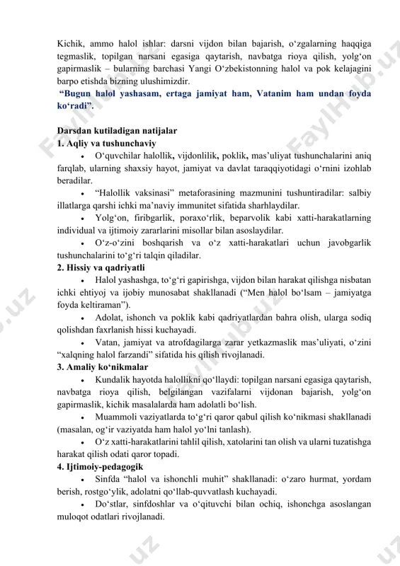 ol bo‘lgan jamiyat esa ishonch, totuvlik va taraqqiyot sari rivojlanadi. “halollik vaksinasi” – bu insonning ichki immuniteti, ya’ni yolg‘on, pora, aldov, dangasalik va beparvolik kabi illatlardan o‘zini himoya qila olishi demakdir. har bir o‘quvchi halollikni avvalo uyda, maktabda va do‘stlar davrasida amalda namoyon qilsa, o‘zini ham, boshqalarni ham to‘g‘rilikka chorlaydi. toza fikr, toza mehnat, toza niyat – vatan oldidagi eng katta xizmatdir. kichik, ammo halol ishlar: darsni vijdon bilan bajarish, o‘zgalarning haqqiga tegmaslik, topilgan narsani egasiga qaytarish, navbatga rioya qilish, yolg‘on gapirmaslik – bularning barchasi yangi o‘zbekistonning halol va pok kelajagini barpo etishda bizning ulushimizdir. “bugun halol yashasam, ertaga jamiyat ham, vatanim ham undan foyda ko‘radi”. darsdan kutiladigan natijalar 1. aqliy va tushunchaviy • o‘quvchilar halollik, vijdonlilik, poklik, mas’uliyat tushunchalarini aniq farqlab, ularning shaxsiy hayot, jamiyat va davlat taraqqiyotidagi o‘rnini izohlab beradilar. • “halollik vaksinasi” metaforasining mazmunini tushuntiradilar: salbiy illatlarga qarshi ichki ma’naviy immunitet sifatida sharhlaydilar. • yolg‘on, firibgarlik, poraxo‘rlik, …
