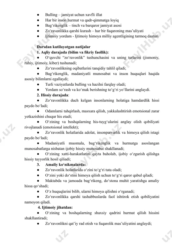 bulling – jamiyat uchun xavfli illat ●​ har bir inson hurmat va qadr-qimmatga loyiq ●​ bag‘rikenglik – tinch va barqaror jamiyat asosi ●​ zo‘ravonlikka qarshi kurash – har bir fuqaroning mas’uliyati ●​ ijtimoiy yordam - ijtimoiy himoya milliy agentligining tarmoq dasturi darsdan kutilayotgan natijalar 1. aqliy darajada (bilim va fikriy faollik): ●​ o‘quvchi “zo‘ravonlik” tushunchasini va uning turlarini (jismoniy, ruhiy, ijtimoiy, kiber) tushunadi; ●​ zo‘ravonlikning oqibatlarini tanqidiy tahlil qiladi; ●​ bag‘rikenglik, madaniyatli munosabat va inson huquqlari haqida asosiy bilimlarni egallaydi; ●​ turli vaziyatlarda bulling va hazilni farqlay oladi; ●​ yordam so‘rash va ko‘mak berishning to‘g‘ri yo‘llarini anglaydi. 2. hissiy darajada: ●​ zo‘ravonlikka duch kelgan insonlarning holatiga hamdardlik hissi paydo bo‘ladi; ●​ odamlarni tahqirlash, masxara qilish, yakkalashtirish emotsional zarar yetkazishini chuqur his etadi; ●​ o‘zining va boshqalarning his-tuyg‘ularini anglay olish qobiliyati rivojlanadi (emotsional intellekt); ●​ zo‘ravonlik holatlarida adolat, insonparvarlik va himoya qilish istagi paydo bo‘ladi; ●​ madaniyatli muomala, bag‘rikenglik va hurmatga …