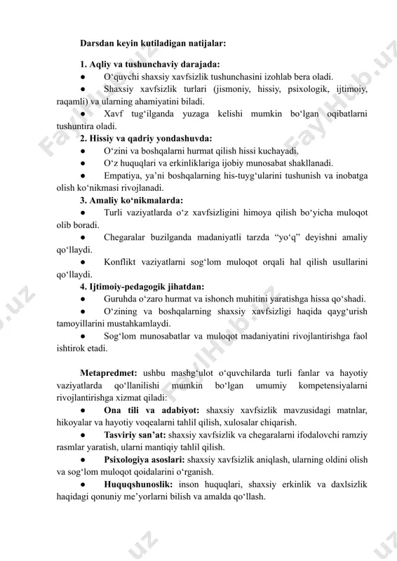 huquqlariga hurmat bilan yondashishning ajralmas qismidir. darsdan keyin kutiladigan natijalar: 1. aqliy va tushunchaviy darajada: ●​ oʻquvchi shaxsiy xavfsizlik tushunchasini izohlab bera oladi. ●​ shaxsiy xavfsizlik turlari (jismoniy, hissiy, psixologik, ijtimoiy, raqamli) va ularning ahamiyatini biladi. ●​ xavf tug‘ilganda yuzaga kelishi mumkin boʻlgan oqibatlarni tushuntira oladi. 2. hissiy va qadriy yondashuvda: ●​ oʻzini va boshqalarni hurmat qilish hissi kuchayadi. ●​ oʻz huquqlari va erkinliklariga ijobiy munosabat shakllanadi. ●​ empatiya, yaʼni boshqalarning his-tuygʻularini tushunish va inobatga olish koʻnikmasi rivojlanadi. 3. amaliy koʻnikmalarda: ●​ turli vaziyatlarda o‘z xavfsizligini himoya qilish bo‘yicha muloqot olib boradi. ●​ chegaralar buzilganda madaniyatli tarzda “yo‘q” deyishni amaliy qo‘llaydi. ●​ konflikt vaziyatlarni sog‘lom muloqot orqali hal qilish usullarini qo‘llaydi. 4. ijtimoiy-pedagogik jihatdan: ●​ guruhda oʻzaro hurmat va ishonch muhitini yaratishga hissa qoʻshadi. ●​ oʻzining va boshqalarning shaxsiy xavfsizligi haqida qayg‘urish tamoyillarini mustahkamlaydi. ●​ sogʻlom munosabatlar va muloqot madaniyatini rivojlantirishga faol ishtirok etadi. metapredmet: ushbu mashgʻulot oʻquvchilarda turli fanlar …
