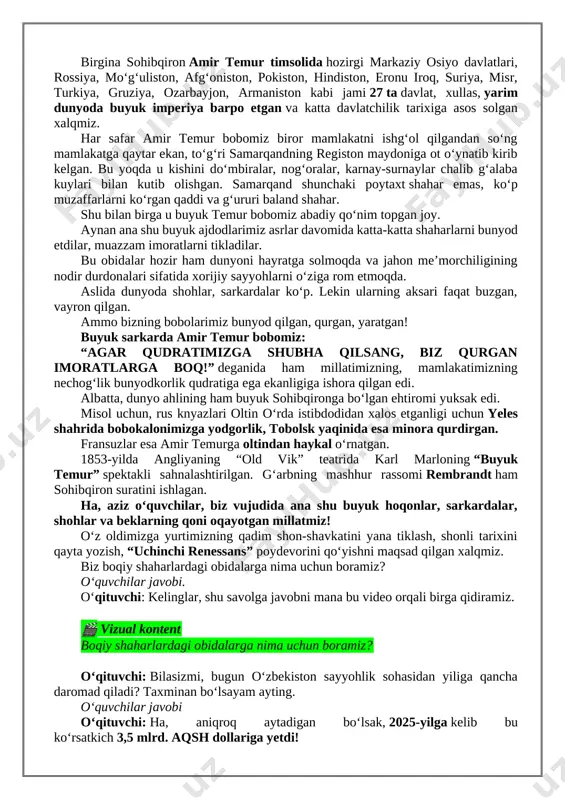 gruziya, ozarbayjon, armaniston kabi jami 27 ta davlat, xullas, yarim dunyoda buyuk imperiya barpo etgan va katta davlatchilik tarixiga asos solgan xalqmiz. har safar amir temur bobomiz biror mamlakatni ishg‘ol qilgandan so‘ng mamlakatga qaytar ekan, to‘g‘ri samarqandning registon maydoniga ot o‘ynatib kirib kelgan. bu yoqda u kishini do‘mbiralar, nog‘oralar, karnay-surnaylar chalib g‘alaba kuylari bilan kutib olishgan. samarqand shunchaki poytaxt shahar emas, ko‘p muzaffarlarni ko‘rgan qaddi va g‘ururi baland shahar. shu bilan birga u buyuk temur bobomiz abadiy qo‘nim topgan joy. aynan ana shu buyuk ajdodlarimiz asrlar davomida katta-katta shaharlarni bunyod etdilar, muazzam imoratlarni tikladilar. bu obidalar hozir ham dunyoni hayratga solmoqda va jahon meʼmorchiligining nodir durdonalari sifatida xorijiy sayyohlarni oʻziga rom etmoqda. aslida dunyoda shohlar, sarkardalar koʻp. lekin ularning aksari faqat buzgan, vayron qilgan. ammo bizning bobolarimiz bunyod qilgan, qurgan, yaratgan! buyuk sarkarda amir temur bobomiz: “agar qudratimizga shubha qilsang, biz qurgan imoratlarga boq!” deganida ham millatimizning, mamlakatimizning nechogʻlik bunyodkorlik …