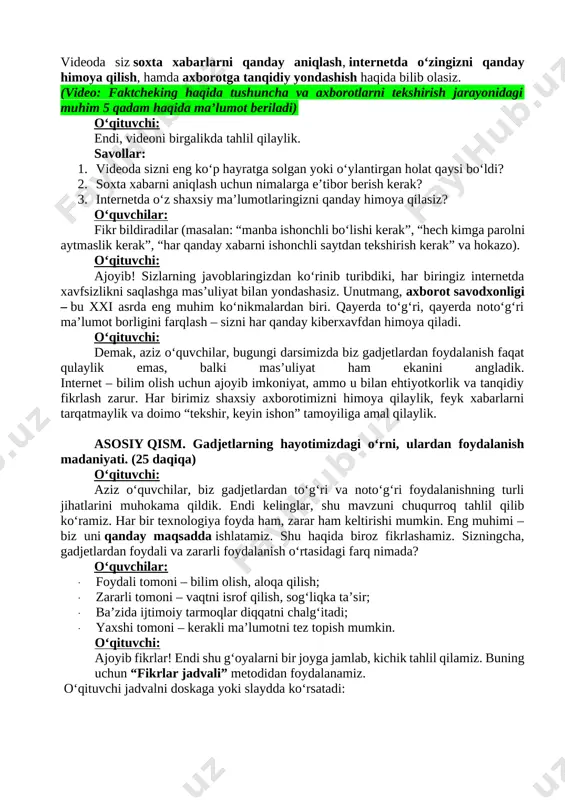 mizniki hamdir. o‘qituvchi: endi, sizlarga qiziqarli va ayni paytda foydali bo‘lgan faktcheking va kiberxavfsizlik haqida qisqa videoni namoyish qilmoqchiman. videoda siz soxta xabarlarni qanday aniqlash, internetda o‘zingizni qanday himoya qilish, hamda axborotga tanqidiy yondashish haqida bilib olasiz. (video: faktcheking haqida tushuncha va axborotlarni tekshirish jarayonidagi muhim 5 qadam haqida ma’lumot beriladi) o‘qituvchi: endi, videoni birgalikda tahlil qilaylik. savollar: 1. videoda sizni eng ko‘p hayratga solgan yoki o‘ylantirgan holat qaysi bo‘ldi? 2. soxta xabarni aniqlash uchun nimalarga e’tibor berish kerak? 3. internetda o‘z shaxsiy ma’lumotlaringizni qanday himoya qilasiz? o‘quvchilar: fikr bildiradilar (masalan: “manba ishonchli bo‘lishi kerak”, “hech kimga parolni aytmaslik kerak”, “har qanday xabarni ishonchli saytdan tekshirish kerak” va hokazo). o‘qituvchi: ajoyib! sizlarning javoblaringizdan ko‘rinib turibdiki, har biringiz internetda xavfsizlikni saqlashga mas’uliyat bilan yondashasiz. unutmang, axborot savodxonligi – bu xxi asrda eng muhim ko‘nikmalardan biri. qayerda to‘g‘ri, qayerda noto‘g‘ri ma’lumot borligini farqlash – sizni har qanday kiberxavfdan himoya qiladi. o‘qituvchi: demak, …