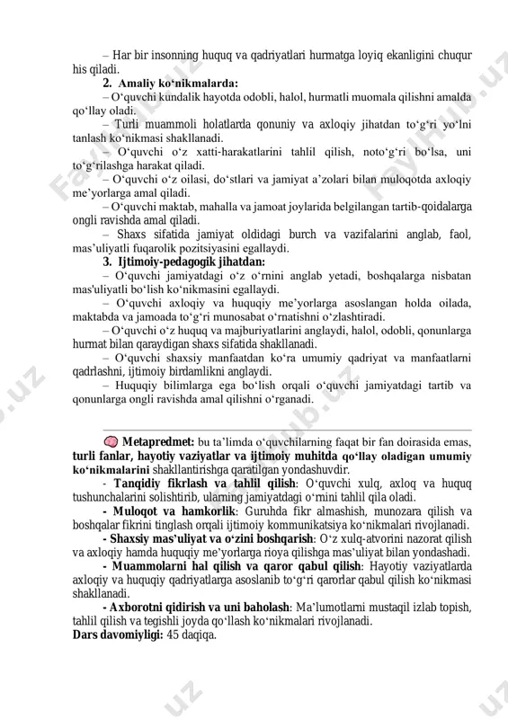 tartib-intizom va qonun-qoidalarga nisbatan ijobiy qarashni shakllantiradi. – turli hayotiy vaziyatlarda axloqiy va huquqiy qadriyatlarga suyangan holda ongli qarorlar qabul qilishga intiladi. – o‘quvchi o‘z xatti-harakatlari uchun javobgarlikni his qilishni o‘rganadi, atrofdagilarga nisbatan e’tiborli bo‘ladi. – har bir insonning huquq va qadriyatlari hurmatga loyiq ekanligini chuqur his qiladi. 2. amaliy ko‘nikmalarda: – o‘quvchi kundalik hayotda odobli, halol, hurmatli muomala qilishni amalda qo‘llay oladi. – turli muammoli holatlarda qonuniy va axloqiy jihatdan to‘g‘ri yo‘lni tanlash ko‘nikmasi shakllanadi. – o‘quvchi o‘z xatti-harakatlarini tahlil qilish, noto‘g‘ri bo‘lsa, uni to‘g‘rilashga harakat qiladi. – o‘quvchi o‘z oilasi, do‘stlari va jamiyat a’zolari bilan muloqotda axloqiy me’yorlarga amal qiladi. – o‘quvchi maktab, mahalla va jamoat joylarida belgilangan tartib-qoidalarga ongli ravishda amal qiladi. – shaxs sifatida jamiyat oldidagi burch va vazifalarini anglab, faol, mas’uliyatli fuqarolik pozitsiyasini egallaydi. 3. ijtimoiy-pedagogik jihatdan: – o‘quvchi jamiyatdagi o‘z o‘rnini anglab yetadi, boshqalarga nisbatan mas'uliyatli bo‘lish ko‘nikmasini egallaydi. – o‘quvchi axloqiy va huquqiy …