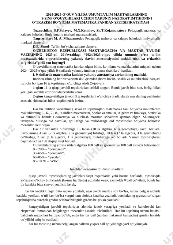 , 1 ta geometriya) mulohazaga oid bo‘ladi. variant topshiriqlarini bajarish uchun 180 daqiqa vaqt beriladi. oʻquvchilarning yozma ishlari algebra 100 ball va geometriya 100 ball asosida baholanadi: 0 – 29% – “qoniqarsiz”; 30–65% – “qoniqarli”; 66–85% – “yaxshi”; 86–100% – “a’lo”. javoblar varaqasini to‘ldirish shartlari: qisqa javobli topshiriqlarning javoblari faqat raqamlarda yoki bosma harflarda, topshiriqda so‘ralgan o‘lchov birliklarida (bosma harflarda) yozilishi kerak, aks holda 0 ball qo‘yiladi, bunda har bir katakka bitta simvol yozilishi kerak; har bir katakka faqat bitta raqam yoziladi, agar javob manfiy son bo‘lsa, minus belgisi alohida katakka yoziladi, o‘nli kasr bo‘lsa vergul ham alohida katakka yoziladi, burchakning qiymati so‘ralgan topshiriqlarda burchak gradus o‘lchov birligida gradus belgisisiz yoziladi; kengaytirilgan javobli topshiriqlar alohida javob varag‘iga yoziladi va baholovchi fan ekspertlari tomonidan belgilangan mezonlar asosida tekshiriladi. har bir topshiriq uchun batafsil baholash mezonlari berilgan bo‘lib, unda har bir ball (noldan maksimal ballgacha) qanday holatda qo‘yilishi aniq ko‘rsatiladi; har bir …