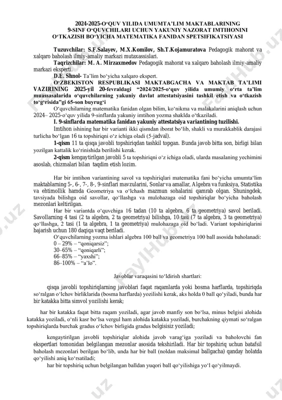 metriya) mulohazaga oid bo‘ladi. variant topshiriqlarini bajarish uchun 180 daqiqa vaqt beriladi. oʻquvchilarning yozma ishlari algebra 100 ball va geometriya 100 ball asosida baholanadi: 0 – 29% – “qoniqarsiz”; 30–65% – “qoniqarli”; 66–85% – “yaxshi”; 86–100% – “a’lo”. javoblar varaqasini to‘ldirish shartlari: qisqa javobli topshiriqlarning javoblari faqat raqamlarda yoki bosma harflarda, topshiriqda so‘ralgan o‘lchov birliklarida (bosma harflarda) yozilishi kerak, aks holda 0 ball qo‘yiladi, bunda har bir katakka bitta simvol yozilishi kerak; har bir katakka faqat bitta raqam yoziladi, agar javob manfiy son bo‘lsa, minus belgisi alohida katakka yoziladi, o‘nli kasr bo‘lsa vergul ham alohida katakka yoziladi, burchakning qiymati so‘ralgan topshiriqlarda burchak gradus o‘lchov birligida gradus belgisisiz yoziladi; kengaytirilgan javobli topshiriqlar alohida javob varag‘iga yoziladi va baholovchi fan ekspertlari tomonidan belgilangan mezonlar asosida tekshiriladi. har bir topshiriq uchun batafsil baholash mezonlari berilgan bo‘lib, unda har bir ball (noldan maksimal ballgacha) qanday holatda qo‘yilishi aniq ko‘rsatiladi; har bir topshiriq uchun belgilangan …