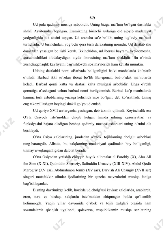 imlar ijodlarining bir qancha mavzularini musiqa faniga bag’ishlaganlar. bizning davrimizga kelib, hozirda ud cholg’usi kavkaz xalqlarida, arablarda, eron, turk va boshqa xalqlarda iste’moldan chiqmagan holda qo’llanilib kelinmoqda. yaqin yillar davomida o’zbek va tojik xalqlari orasida ham sozandalarda qiziqish uyg’ondi, qolaversa, respublikamiz musiqa san’atining jonkuyarlari tashabbusi bilan ud cholg’usini mukammalroq o’rganib ya’ni, xalqimizning qadimiy musiqa asboblari qatoriga qo’shishdek xayrli ishlar olib borilmoqda. yuqorida aytib o’tganimizdek, buyuk olimlar, mumtoz adabiyotimizning ulkan shoirlari, musiqa san’atini chuqur tahlil qilgan holda, inson salomatligi-yu ruhiga, tarbiyasiga ijobiy ta’sir ko’rsatishi, qolaversa, inson hayoti go’zalligini ajralmas bo’lagi va ramzi, deb o’qtirganlar. qadimiy udlar, avvalo ikki torli bo’lib, ular «zir» va «bam» deb nomlangan. bam-pastdagi, zir-yuqoridagi ingichka tor. keyinchalik uch-to’rt torli bo’lgan. al-forobiy esa unga beshinchi torni o’rnatgan. ana shundan buyon ud cholg’usining asosiy torlari beshta juft tordan iborat. oltinchi tori (bitta tordan iborat) esa ayrim kuylar ijro etilganda qo’shib chalinadi. qadimda udning torlari ipakdan ishlanganligi ayrim musiqa risolalaridan …