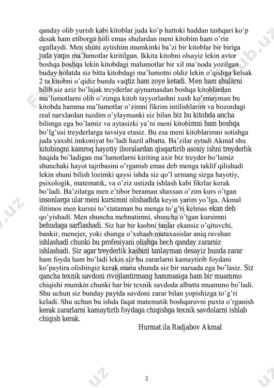 bda men o’qiganimda bunday emas ediku nega real narx bunday holatda tushdi deb o’ylanib qolasiz haqiqatdan ham jahon moliya bozori valyutalar o’rtasida xuddi shu holatlar juda ko’p uchraydi. agarda siz kutubxonalarda borsayiz jahon bozori va ularda ishtirok etish, savdo texnikasi, savdo jarayonlarni 2 qanday olib yurish kabi kitoblar juda ko’p hattoki haddan tashqari ko’p desak ham etiborga holi emas shulardan meni kitobim ham o’rin egallaydi. men shuni aytishim mumkinki ba’zi bir kitoblar bir biriga juda yaqin ma’lumotlar kiritilgan. ikkita kitobni olsayiz lekin avtor boshqa boshqa lekin kitobdagi malumotlar bir xil ma’noda yozilgan buday holatda siz bitta kitobdagi ma’lumotni oldiz lekin o’qishga kelsak 2 ta kitobni o’qidiz bunda vaqtiz ham zoye ketadi. men ham shularni bilib siz aziz bo’lajak treyderlar qiynamasdan boshqa kitoblardan ma’lumotlarni olib o’zimga kitob tayyorlashni xush ko’rmayman bu kitobda hamma ma’lumotlar o’zimni fikrim intilishlarim va bozordagi real narxlardan tuzdim o’ylaymanki siz bilan biz bu kitobda ancha bilimga ega …