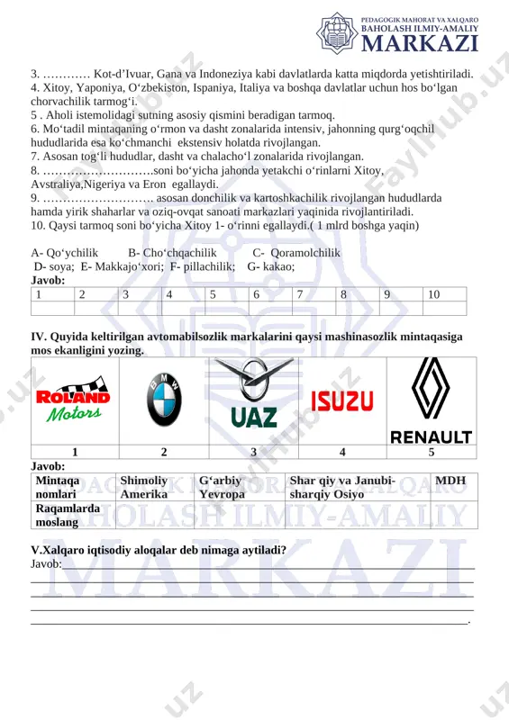 ga yaqin) a- qo‘ychilik b- cho‘chqachilik c- qoramolchilik d- soya; e- makkajo‘xori; f- pillachilik; g- kakao; javob: 1 2 3 4 5 6 7 8 9 10 iv. quyida keltirilgan avtomabilsozlik markalarini qaysi mashinasozlik mintaqasiga mos ekanligini yozing. [image: roland motors] [image: bmw logo evolution: history and symbolism] [image: d:\economy russia\automobile industry\uaz_company_logo.png] [image: isuzu logo and symbol, meaning, history, png, brand] [image: undefined] 1 2 3 4 5 javob: mintaqa nomlari shimoliy amerika g‘arbiy yevropa shar qiy va janubi-sharqiy osiyo mdh raqamlarda moslang v.xalqaro iqtisodiy aloqalar deb nimaga aytiladi? javob:____________________________________________________________________________________________________________________________________________________________________________________________________________________________________________________________________________________________________________________________________________________________________________. image4.png image5.jpeg image6.png image1.jpeg image2.png image3.jpeg image7.png image8.png
