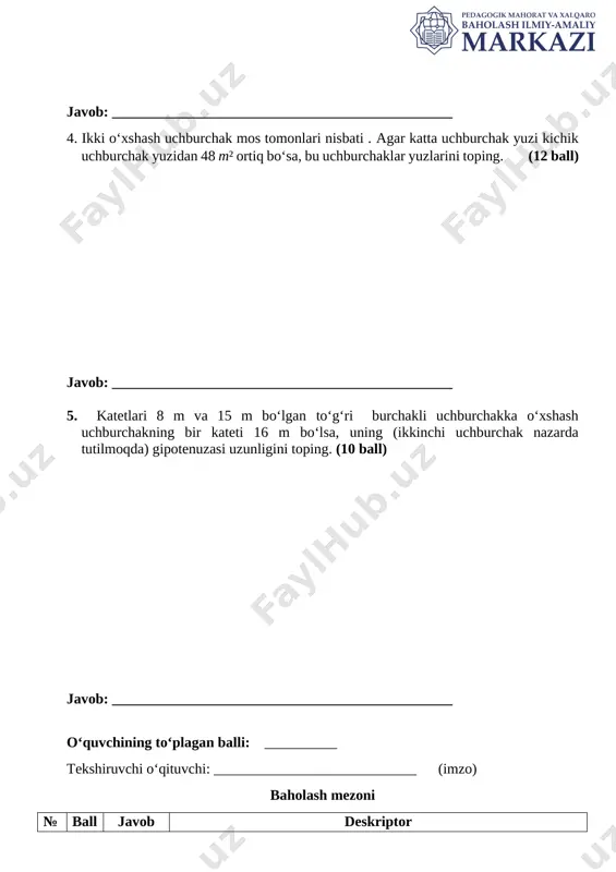 sa, 3 ball; 2) tomonlar nisbati bilan yuzlar nisbati orasidagi bog‘lanishni ifodalab, berilgan qiymatlarni to‘g‘ri qo‘ya olsa, 5 ball; 3) berilgan qiymatlarni qo‘yib tenglama tuza olsa, 7 ball; 4) tuzilgan tenglamani yechib, noma’lum tomon uzunligini topa olsa, 10 ball. 4 12 50 1) uchburchaklar o‘xshashligidan tomonlar nisbati bilan yuzlar nisbati orasidagi bog‘lanishni ifodalay olsa, 2 ball; 2) katta uchburchak yuzini bilan, kichik uchburchak yuzini bilan belgilab olsa, 2 ball; 3) bog‘lanishni ifodalab, uchburchak yuzlarini belgilab olsa, jami 4 ball; 4) uchburchak tomonlari kvadratlari nisbati, yuzlar nisbatiga tengligidan tenglama hosil qila olsa, 6 ball; 5) tenglamadan noma’lum yuzni topa olsa, 10 ball; 6) ikkinchi uchburchak yuzini topsa, 12 ball. 5 10 34 m yoki 1) pifagor teoremasidan birinchi uchburchak gipotenuzasini uzunligini topa olsa, 2 ball; 8 m va 16 m li katetlar mos bo‘lgan hol yoki 15 m va 16 m li katetlar mos bo‘lgan hol uchun: 2) katetlar uzunliklaridan o‘xshashlik …