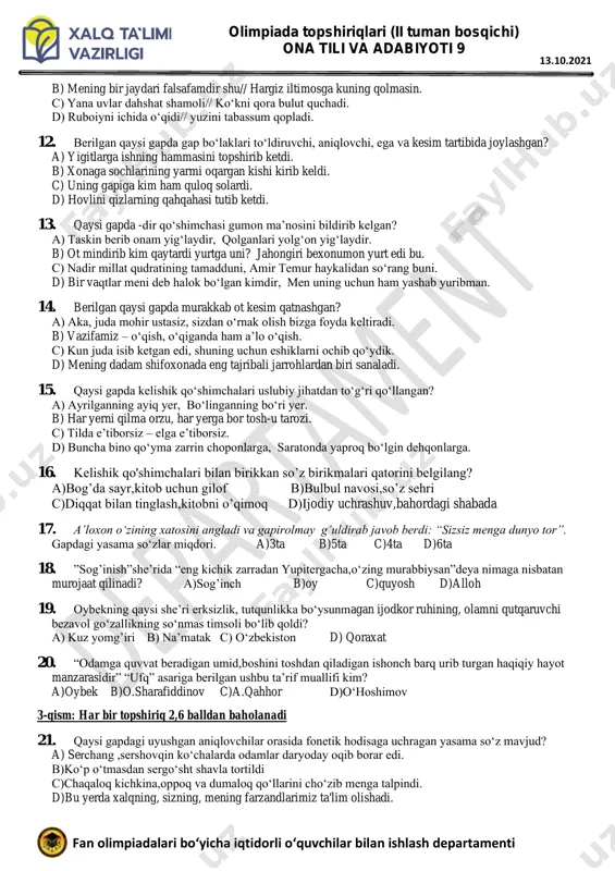 dostonlarning variantlari bilan qo‘shib hisoblaganda jami nechta doston yozib olingan? a) 150 b) 200 c) 100dan ortiq d) 400 9. men turkcha boshlabon rivoyat, qildim bu fasonani hikoyat. “xamsa”ning qaysi dostonida navoiy asarini turkiy tilda bitganini aytgan? a)”farhod va shirin” b)hayrat ul-abror” c)layli va majnun” d)”sabbayi sayyor” 10. xoja qaysi mashhur avliyoning avlodlaridan hisoblanadi? a)bahouddin naqshband b)xo‘ja ahror valiy c)zangi ota d)abduxoliq g’ijduvoniy 2-qism: har bir topshiriq 1,5 balldan baholanadi 11. ushbu gaplarning qaysi birida // shartli belgisi o‘rnida ikki nuqta qo‘yiladi? a) hamal keldi // amal keldi. olimpiada topshiriqlari (ii tuman bosqichi) ona tili va adabiyoti 9 fan olimpiadalari bo‘yicha iqtidorli o‘quvchilar bilan ishlash departamenti 13.10.2021 b) mening bir jaydari falsafamdir shu// hargiz iltimosga kuning qolmasin. c) yana uvlar dahshat shamoli// ko‘kni qora bulut quchadi. d) ruboiyni ichida o‘qidi// yuzini tabassum qopladi. 12. berilgan qaysi gapda gap bo‘laklari to‘ldiruvchi, aniqlovchi, ega va kesim tartibida joylashgan? a) yigitlarga ishning hammasini …