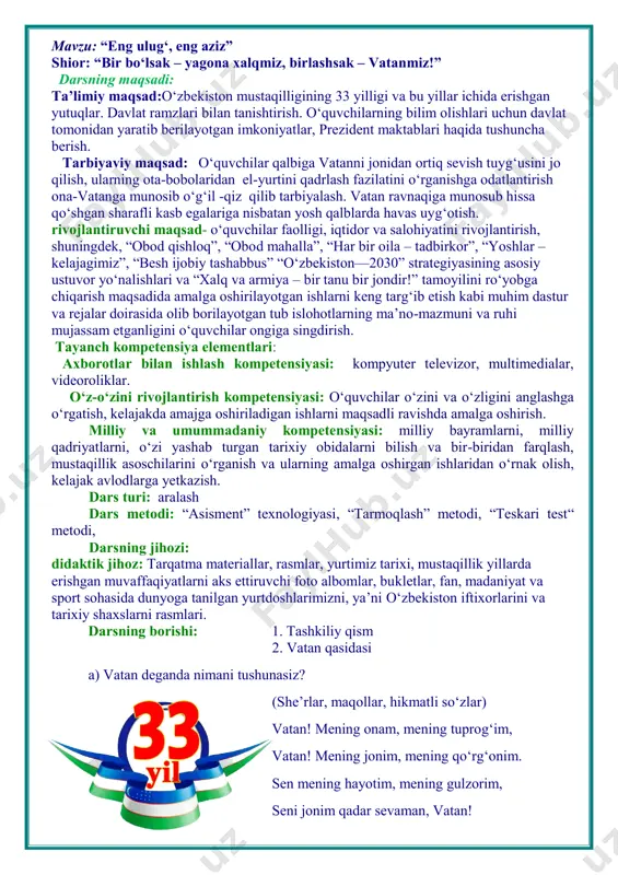 va bir-biridan farqlash, mustaqillik asoschilarini o‘rganish va ularning amalga oshirgan ishlaridan o‘rnak olish, kelajak avlodlarga yetkazish. dars turi: aralash dars metodi: “asisment” texnologiyasi, “tarmoqlash” metodi, “teskari test“ metodi, darsning jihozi: didaktik jihoz: tarqatma materiallar, rasmlar, yurtimiz tarixi, mustaqillik yillarda erishgan muvaffaqiyatlarni aks ettiruvchi foto albomlar, bukletlar, fan, madaniyat va sport sohasida dunyoga tanilgan yurtdoshlarimizni, ya’ni o‘zbekiston iftixorlarini va tarixiy shaxslarni rasmlari. darsning borishi: 1. tashkiliy qism 2. vatan qasidasi a) vatan deganda nimani tushunasiz? (she’rlar, maqollar, hikmatli so‘zlar) vatan! mening onam, mening tuprog‘im, vatan! mening jonim, mening qo‘rg‘onim. sen mening hayotim, mening gulzorim, seni jonim qadar sevaman, vatan! b) guruhlarda ishlash. 1. yoshlar guruhi. 2. nihol guruhi. 3. kelajak ovozi. savol va javob 1. “yoshlar” guruhi ¤ o‘zbekiston qachon mustaqillikka erishgan? ¤ davlatimiz siz bolajonlarga qanday g‘amho‘rlik qilmoqda? 2. “nihol” guruhi. ¤ gerb qachon tasdiqlangan? ¤ o‘zbekiston bayramlarini sanab bering. 3. “kelajak ovozi” guruhi. ¤ o‘zbekistonda yashab ijod etgan buyuk …