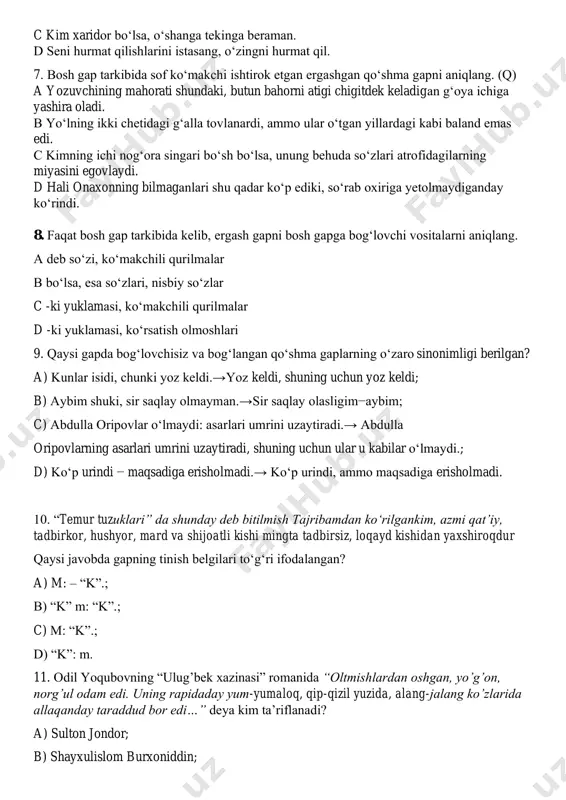 qil. 7. bosh gap tarkibida sof ko‘makchi ishtirok etgan ergashgan qo‘shma gapni aniqlang. (q) a yozuvchining mahorati shundaki, butun bahorni atigi chigitdek keladigan g‘oya ichiga yashira oladi. b yo‘lning ikki chetidagi g‘alla tovlanardi, ammo ular o‘tgan yillardagi kabi baland emas edi. c kimning ichi nog‘ora singari bo‘sh bo‘lsa, unung behuda so‘zlari atrofidagilarning miyasini egovlaydi. d hali onaxonning bilmaganlari shu qadar ko‘p ediki, so‘rab oxiriga yetolmaydiganday ko‘rindi. 8. faqat bosh gap tarkibida kelib, ergash gapni bosh gapga bog‘lovchi vositalarni aniqlang. a deb so‘zi, ko‘makchili qurilmalar b bo‘lsa, esa so‘zlari, nisbiy so‘zlar c -ki yuklamasi, ko‘makchili qurilmalar d -ki yuklamasi, ko‘rsatish olmoshlari 9. qaysi gapda bog‘lovchisiz va bog‘langan qo‘shma gaplarning o‘zaro sinonimligi berilgan? a) kunlar isidi, chunki yoz keldi.→yoz keldi, shuning uchun yoz keldi; b) aybim shuki, sir saqlay olmayman.→sir saqlay olasligim−aybim; c) abdulla oripovlar o‘lmaydi: asarlari umrini uzaytiradi.→ abdulla oripovlarning asarlari umrini uzaytiradi, shuning uchun ular u kabilar o‘lmaydi.; d) ko‘p …