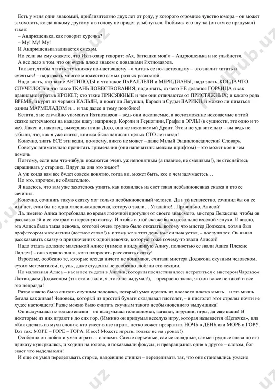 lshe poxoje na nastoyashee, angliyskoe nazvanie etoy skazki; no esli bi ya ee tak nazval, lyudi podumali bi, chto eto sovershenno drugaya knijka, a ne ta, znamenitaya… a znamenita «alisa» deystvitelno sverx vsyakoy meri. v osobennosti v tex stranax, gde govoryat po-angliyski. tam ee znaet kajdiy i lyubyat vse. i samoe interesnoe, chto, xotya eta skazka dlya detey, pojaluy, bolshe detey lyubyat ee vzroslie, a bolshe vsex – samie vzroslie iz vzroslix – uchenie! da, srazu vidno, chto eto ochen i ochen neprostaya skazka! malo togo. napisani tselie gori knig, v kotorix «alisu» na vse ladi rastolkovivayut i ob'yasnyayut. a kogda tak mnogo i dolgo ob'yasnyayut, eto, po-moemu, znachit, chto lyudi sami ne vse ponyali. tak chto i vi ne ochen ogorchaytes, esli toje ne srazu vse poymete. ved vsegda mojno perechitat neponyatnoe mesto eshe razok, pravda? ya nadeyus, chto ya vas ne slishkom zapugal. po sovesti govorya, boyatsya nechego. …