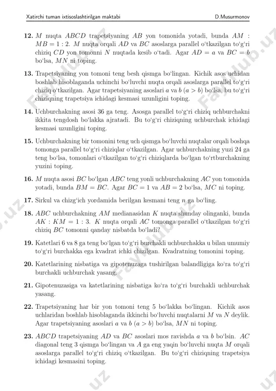 allelogrammning 𝐴𝐷 tomoni teng 𝑛 bo‘lakka bo‘lingan. bo‘luvchi nuqtalardan birinchisi 𝑃 nuqta 𝐵 uch bilan tutashtirilgan. 𝐵𝑃 to‘g‘ri chiziq 𝐴𝐶 diagonaldan ajratgan kesmasi — 𝐴𝑄 butun diagonalning 1 𝑛+1 qismiga teng- ligini isbotlang. xatirchi tuman ixtisoslashtirilgan maktabi d.musurmonov 12. 𝑀 nuqta 𝐴𝐵𝐶𝐷 trapetsiyaning 𝐴𝐵 yon tomonida yotadi, bunda 𝐴𝑀 : 𝑀𝐵 = 1 : 2. 𝑀 nuqta orqali 𝐴𝐷 va 𝐵𝐶 asoslarga parallel o‘tkazilgan to‘g‘ri chiziq 𝐶𝐷 yon tomonni 𝑁 nuqtada kesib o‘tadi. agar 𝐴𝐷 = 𝑎 va 𝐵𝐶 = 𝑏 bo‘lsa, 𝑀𝑁 ni toping. 13. trapetsiyaning yon tomoni teng besh qismga bo‘lingan. kichik asos uchidan boshlab hisoblaganda uchinchi bo‘luvchi nuqta orqali asoslarga parallel to‘g‘ri chiziq o‘tkazilgan. agar trapetsiyaning asoslari 𝑎 va 𝑏 (𝑎 > 𝑏) bo‘lsa, bu to‘g‘ri chiziqning trapetsiya ichidagi kesmasi uzunligini toping. 14. uchburchakning asosi 36 ga teng. asosga parallel to‘g‘ri chiziq uchburchakni ikkita tengdosh bo‘lakka ajratadi. bu to‘g‘ri chiziqning uchburchak ichidagi kesmasi uzunligini toping. 15. uchburchakning …