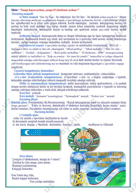 rgatish, kelajakda amalga oshiriladigan ishlarni maqsadli ravishda amalga oshirish. milliy va umummadaniy kompetensiyasi: milliy bayramlarni, milliy qadriyatlarni, o‘zi yashab turgan tarixiy obidalarni bilish va bir-biridan farqlash, mustaqillik asoschilarini o‘rganish va ularning amalga oshirgan ishlaridan o‘rnak olish, kelajak avlodlarga yetkazish. dars turi: aralash dars metodi: “asisment”texnologiyasi, “tarmoqlash” metodi, “teskari test “ metodi, darsning jihozi: didaktik jihoz: prezidentimiz sh.mirziyoyevning “buyuk kelajagimizni mard va olijanob xalqimiz bilan birga quramiz”, “erkin va farovon, demokratik o‘zbekiston davlatini birgalikda barpo etamiz” asari, davlat ramzlari, harakatlar strategiyasiga oid video va audio yozuvlar, mustaqillik yillari rasmlari. darsning borishi: i.tashkiliy qism: a)she’riy usulda o‘quvchilar kayfiyatini ko‘tarish b) davomatni aniqlash hamda tozalik nazorati; s) ma`naviy daqiqa o‘tkaziladi, davlatimiz, bayrog‘i, gerbi, madhiyasi ta’riflanadi dars shiori: “jonajon o‘zbekistonim, mangu bo‘l omon!” qurbon bo‘lsin senga, jonu-tanim. mustaqil yurtimizning, kelajagi bizlarmiz. ona vatan bag‘rida, baxtin topgan bizlarmiz. ona yurtga muhabbat, yosh avlodning dilida. madhiyamiz yangraydi, bolajonlar tilida. o‘zbekiston go‘zal yurt, bo‘lsin omon-omonim. quyosh tepangda …