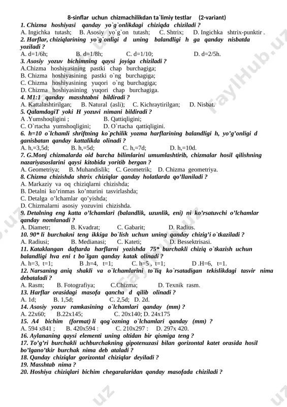 hosil qilishning nazariyasoslarini qaysi kitobida yoritib bergan ? a. geometriya; b. muhandislik; c. geometrik; d. chizma geometriya. 15. chizma chizishda shtrix chiziqlar qanday holatlarda qo’llaniladi ? a. markaziy va oq chiziqlarni chizishda; b. detalni ko’rinmas ko’nturini tasvirlashda; c. detalga o’lchamlar qo’yishda; d. chizmalarni asosiy yozuvini chizishda. 16. qanday chiziqlar gorizontal chiziqlar deyiladi ? 17. masshtab nima ? 18. hoshiya chiziqlari bichim chegaralaridan qanday masofada chiziladi ? 19. to’g’ri burchakli uchburchakning gipotenuzasi bilan gorizontal katet orasida hosil bo’lgano’tkir burchak nima deb ataladi ? 20. aylananing qaysi elementi uning oltidan bir qismiga teng ? 8-sinflar uchun chizmachilikdan ta`limiy testlar (2-variant) 1. chizma hoshiyasi qanday yo`g`onlikdagi chiziqda chiziladi ? a. ingichka tutash; b. asosiy yo`g`on tutash; c. shtrix; d. ingichka shtrix-punktir . 2. harflar, chiziqlarining yo`g`onligi d uning balandligi h ga qanday nisbatda yoziladi ? a. d=1/6h; b. d=1/8h; c. d=1/10; d. d=2/5h. 3. asosiy yozuv bichimning qaysi joyiga chiziladi ? a.chizma hoshiyasining …